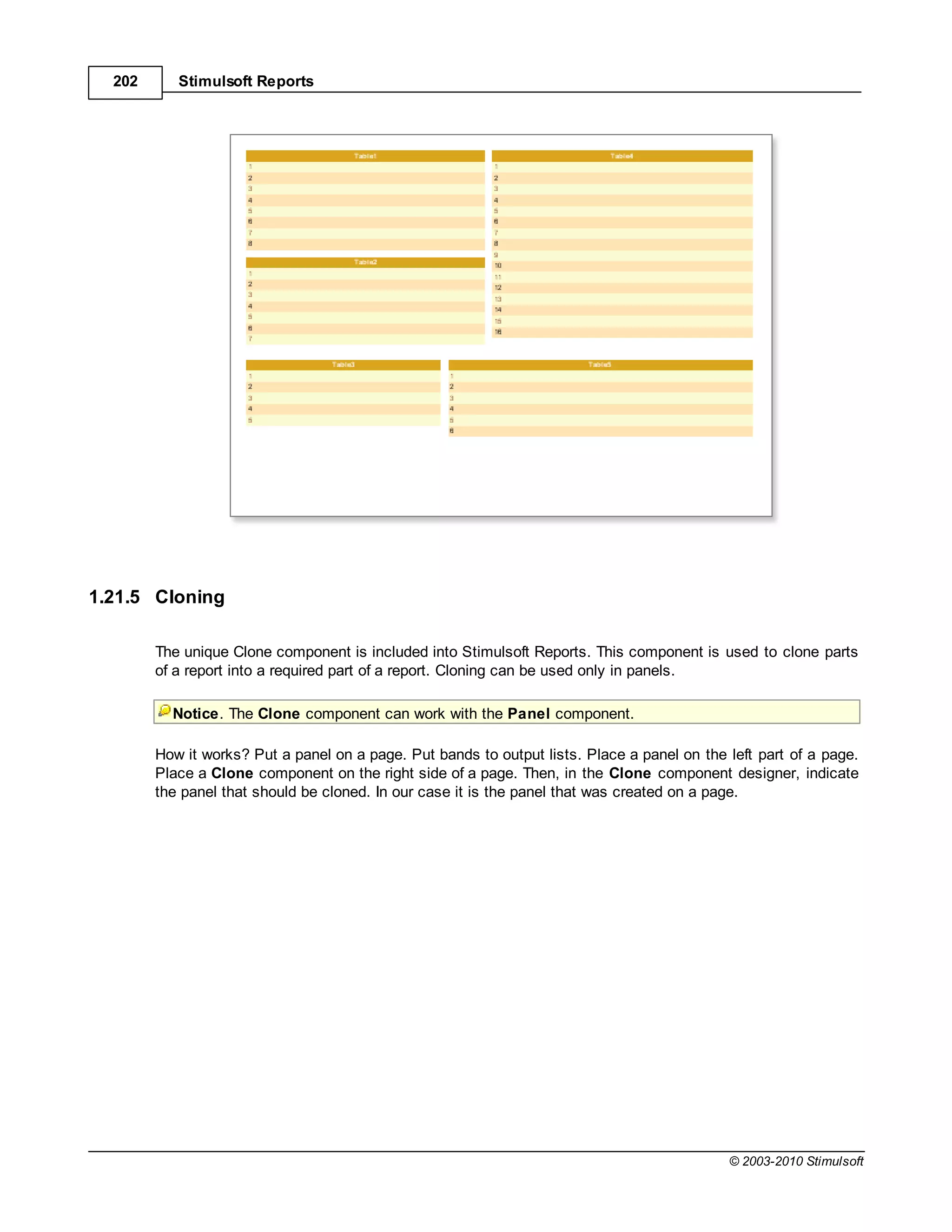 202      Stimulsoft Reports




1.21.5 Cloning

        The unique Clone component is included into Stimulsoft Reports. This component is used to clone parts
        of a report into a required part of a report. Cloning can be used only in panels.

          Notice. The Clone component can work with the Panel component.

        How it works? Put a panel on a page. Put bands to output lists. Place a panel on the left part of a page.
        Place a Clone component on the right side of a page. Then, in the Clone component designer, indicate
        the panel that should be cloned. In our case it is the panel that was created on a page.




                                                                                             © 2003-2010 Stimulsoft
 