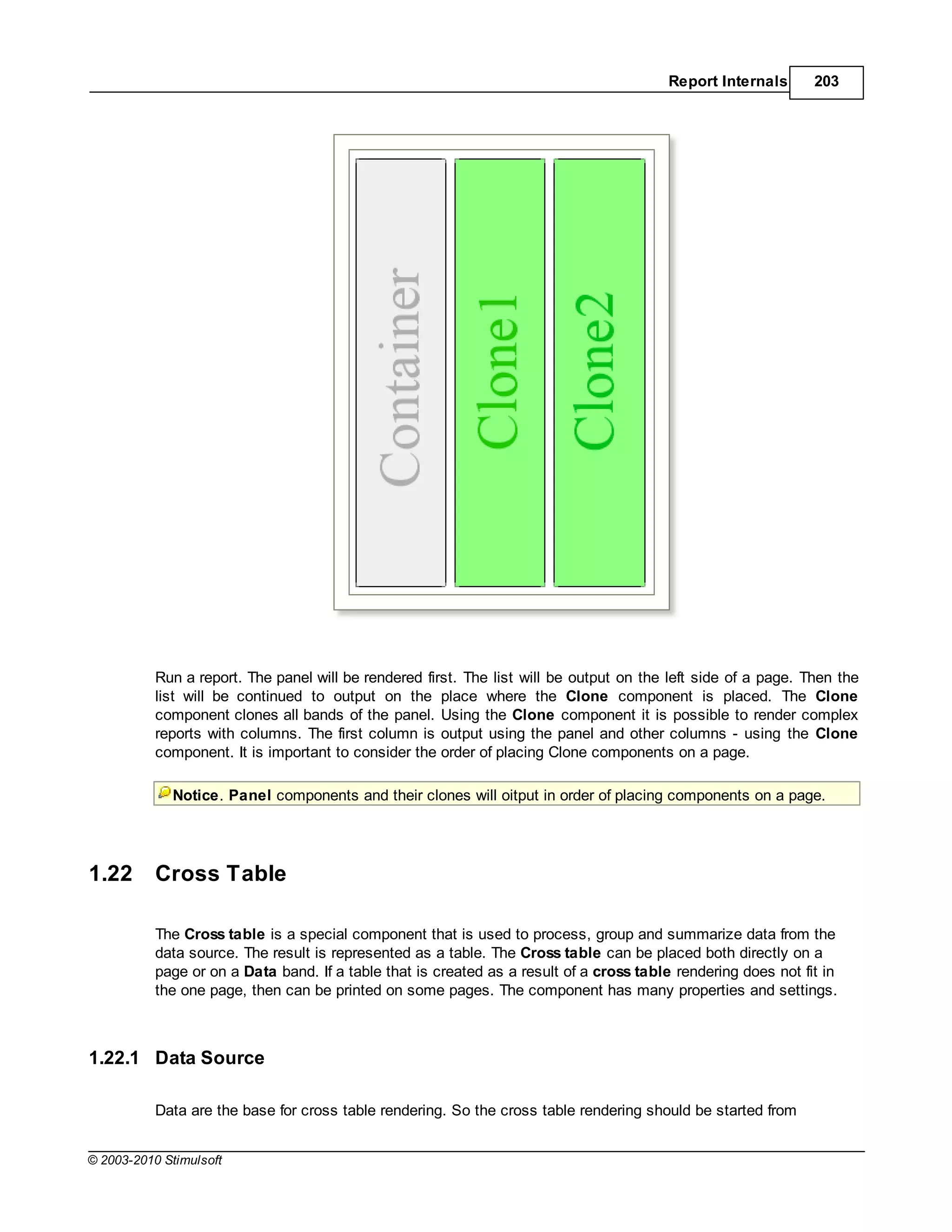 Report Internals      203




           Run a report. The panel will be rendered first. The list will be output on the left side of a page. Then the
           list will be continued to output on the place where the Clone component is placed. The Clone
           component clones all bands of the panel. Using the Clone component it is possible to render complex
           reports with columns. The first column is output using the panel and other columns - using the Clone
           component. It is important to consider the order of placing Clone components on a page.

             Notice. Panel components and their clones will oitput in order of placing components on a page.




1.22       Cross Table

           The Cross table is a special component that is used to process, group and summarize data from the
           data source. The result is represented as a table. The Cross table can be placed both directly on a
           page or on a Data band. If a table that is created as a result of a cross table rendering does not fit in
           the one page, then can be printed on some pages. The component has many properties and settings.



1.22.1 Data Source

           Data are the base for cross table rendering. So the cross table rendering should be started from


© 2003-2010 Stimulsoft
 