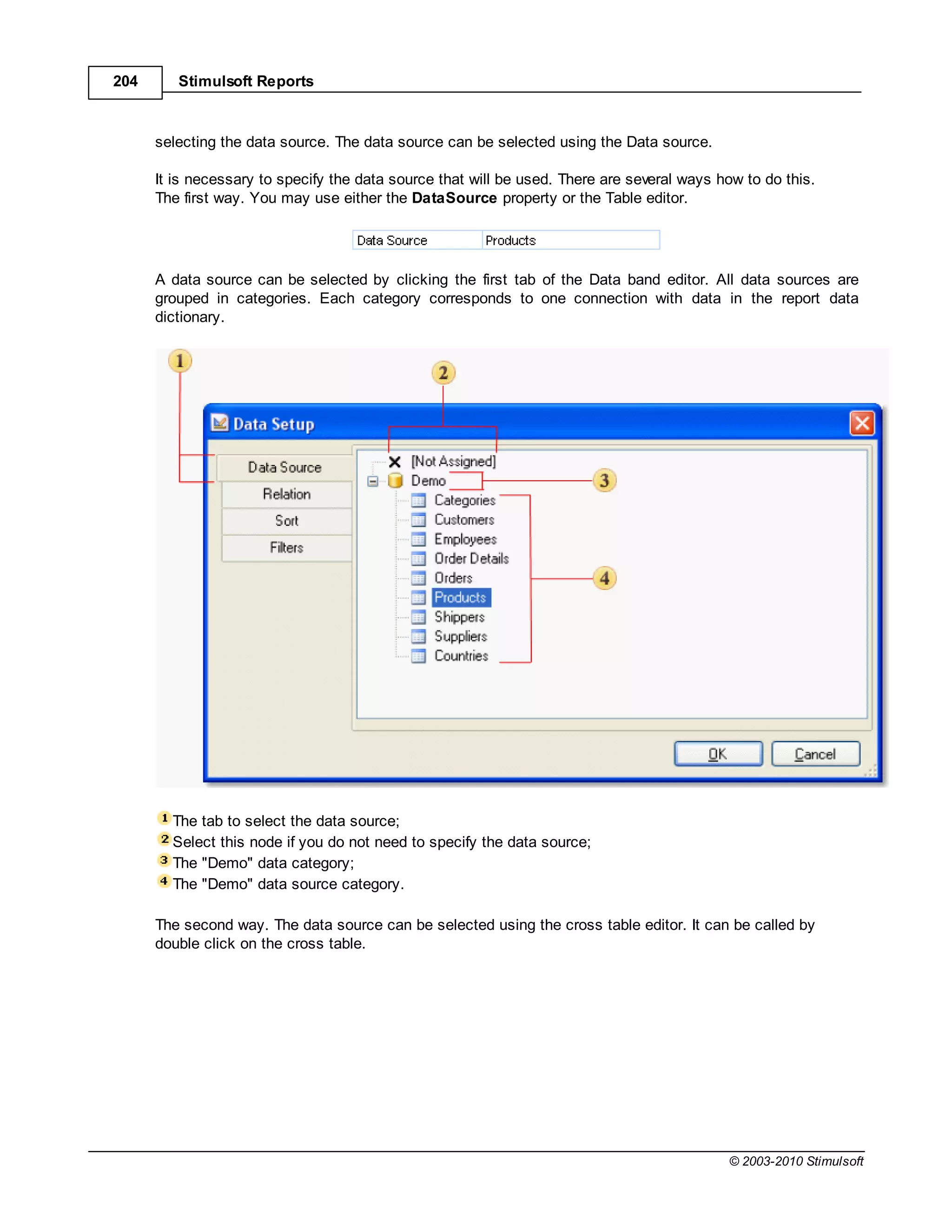 204      Stimulsoft Reports



      selecting the data source. The data source can be selected using the Data source.

      It is necessary to specify the data source that will be used. There are several ways how to do this.
      The first way. You may use either the DataSource property or the Table editor.




      A data source can be selected by clicking the first tab of the Data band editor. All data sources are
      grouped in categories. Each category corresponds to one connection with data in the report data
      dictionary.




        The tab to select the data source;
        Select this node if you do not need to specify the data source;
        The "Demo" data category;
        The "Demo" data source category.

      The second way. The data source can be selected using the cross table editor. It can be called by
      double click on the cross table.




                                                                                            © 2003-2010 Stimulsoft
 