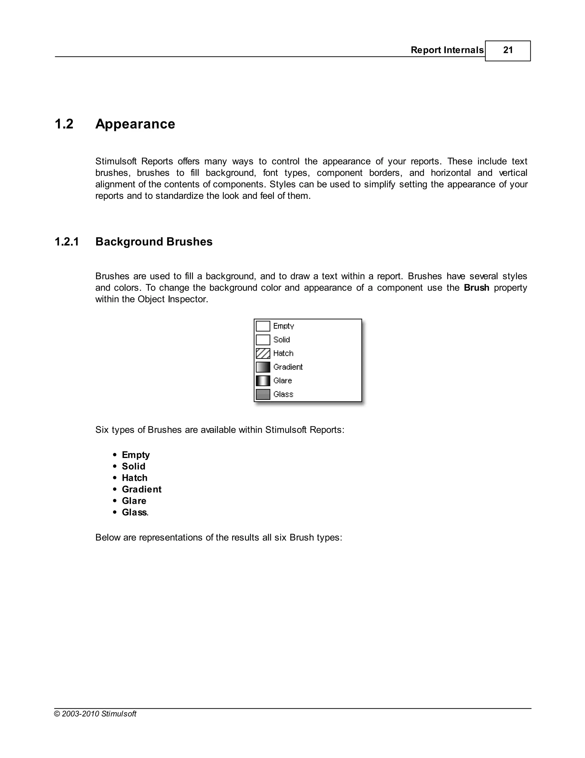 Report Internals      21




1.2        Appearance

           Stimulsoft Reports offers many ways to control the appearance of your reports. These include text
           brushes, brushes to fill background, font types, component borders, and horizontal and vertical
           alignment of the contents of components. Styles can be used to simplify setting the appearance of your
           reports and to standardize the look and feel of them.




1.2.1      Background Brushes

           Brushes are used to fill a background, and to draw a text within a report. Brushes have several styles
           and colors. To change the background color and appearance of a component use the Brush property
           within the Object Inspector.




           Six types of Brushes are available within Stimulsoft Reports:

                  Empty
                  Solid
                  Hatch
                  Gradient
                  Glare
                  Glass.

           Below are representations of the results all six Brush types:




© 2003-2010 Stimulsoft
 