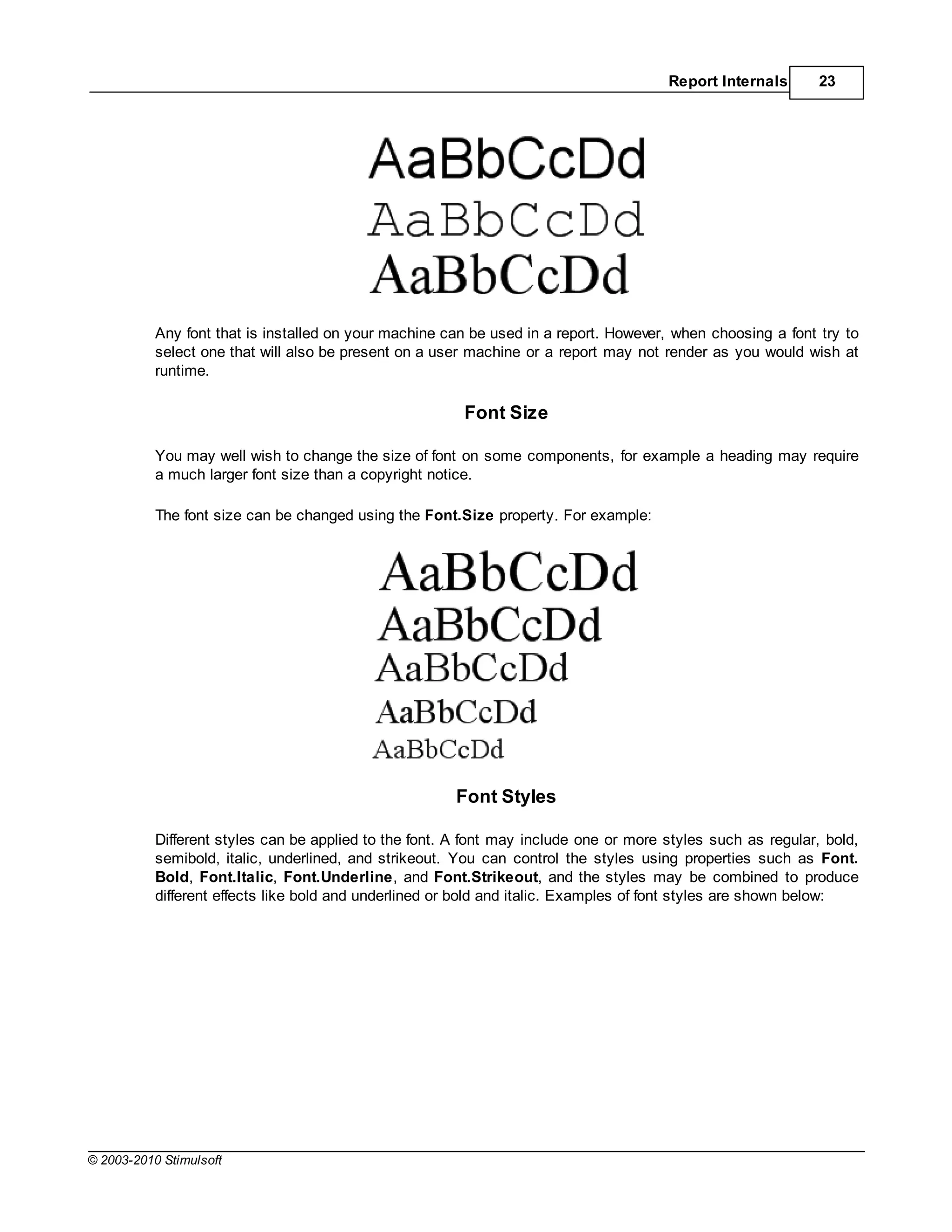 Report Internals       23




           Any font that is installed on your machine can be used in a report. However, when choosing a font try to
           select one that will also be present on a user machine or a report may not render as you would wish at
           runtime.

                                                         Font Size

           You may well wish to change the size of font on some components, for example a heading may require
           a much larger font size than a copyright notice.

           The font size can be changed using the Font.Size property. For example:




                                                       Font Styles

           Different styles can be applied to the font. A font may include one or more styles such as regular, bold,
           semibold, italic, underlined, and strikeout. You can control the styles using properties such as Font.
           Bold, Font.Italic, Font.Underline, and Font.Strikeout, and the styles may be combined to produce
           different effects like bold and underlined or bold and italic. Examples of font styles are shown below:




© 2003-2010 Stimulsoft
 