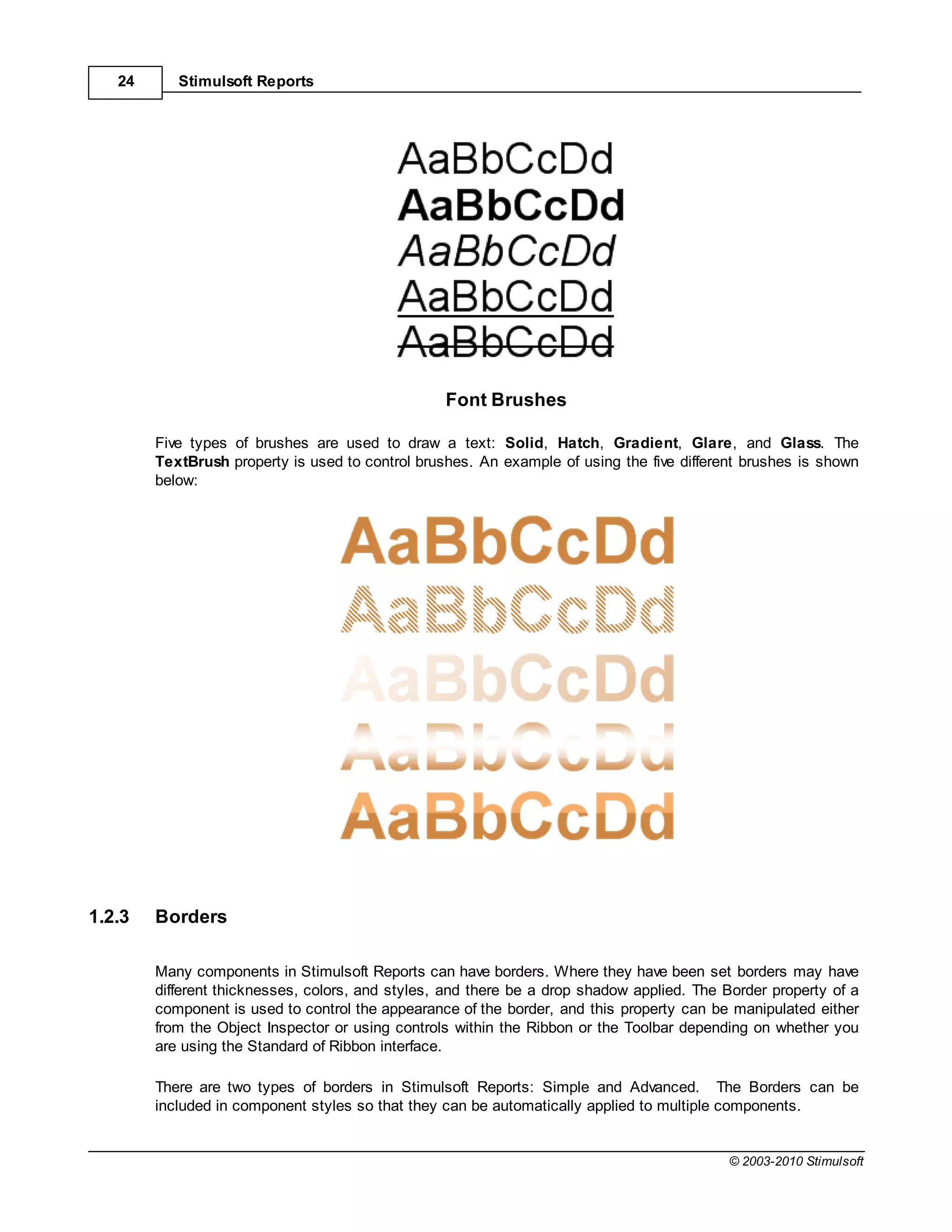 24      Stimulsoft Reports




                                                  Font Brushes

        Five types of brushes are used to draw a text: Solid, Hatch, Gradient, Glare, and Glass. The
        TextBrush property is used to control brushes. An example of using the five different brushes is shown
        below:




1.2.3   Borders

        Many components in Stimulsoft Reports can have borders. Where they have been set borders may have
        different thicknesses, colors, and styles, and there be a drop shadow applied. The Border property of a
        component is used to control the appearance of the border, and this property can be manipulated either
        from the Object Inspector or using controls within the Ribbon or the Toolbar depending on whether you
        are using the Standard of Ribbon interface.

        There are two types of borders in Stimulsoft Reports: Simple and Advanced. The Borders can be
        included in component styles so that they can be automatically applied to multiple components.


                                                                                           © 2003-2010 Stimulsoft
 