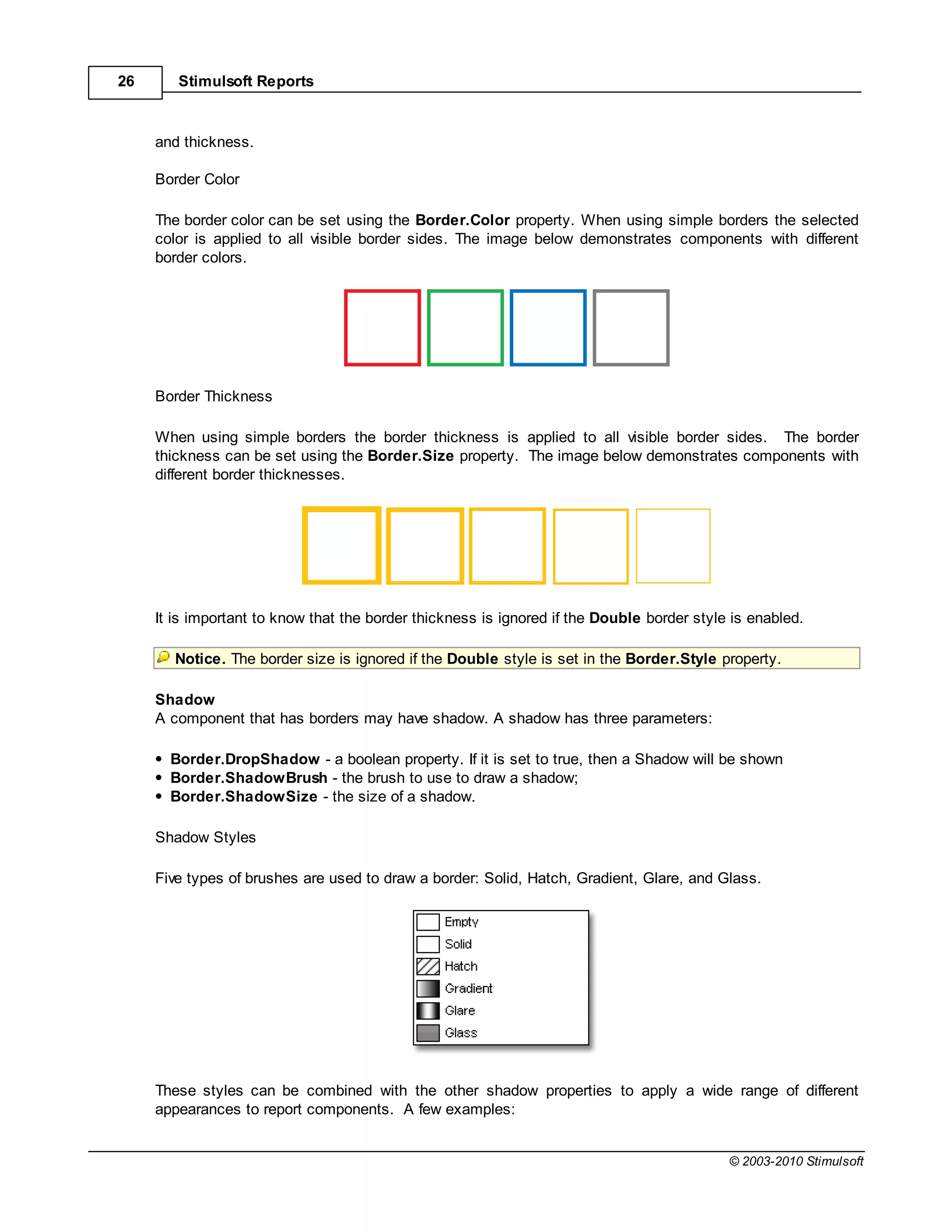 26      Stimulsoft Reports



     and thickness.

     Border Color

     The border color can be set using the Border.Color property. When using simple borders the selected
     color is applied to all visible border sides. The image below demonstrates components with different
     border colors.




     Border Thickness

     When using simple borders the border thickness is applied to all visible border sides. The border
     thickness can be set using the Border.Size property. The image below demonstrates components with
     different border thicknesses.




     It is important to know that the border thickness is ignored if the Double border style is enabled.

        Notice. The border size is ignored if the Double style is set in the Border.Style property.

     Shadow
     A component that has borders may have shadow. A shadow has three parameters:

       Border.DropShadow - a boolean property. If it is set to true, then a Shadow will be shown
       Border.ShadowBrush - the brush to use to draw a shadow;
       Border.ShadowSize - the size of a shadow.

     Shadow Styles

     Five types of brushes are used to draw a border: Solid, Hatch, Gradient, Glare, and Glass.




     These styles can be combined with the other shadow properties to apply a wide range of different
     appearances to report components. A few examples:


                                                                                            © 2003-2010 Stimulsoft
 