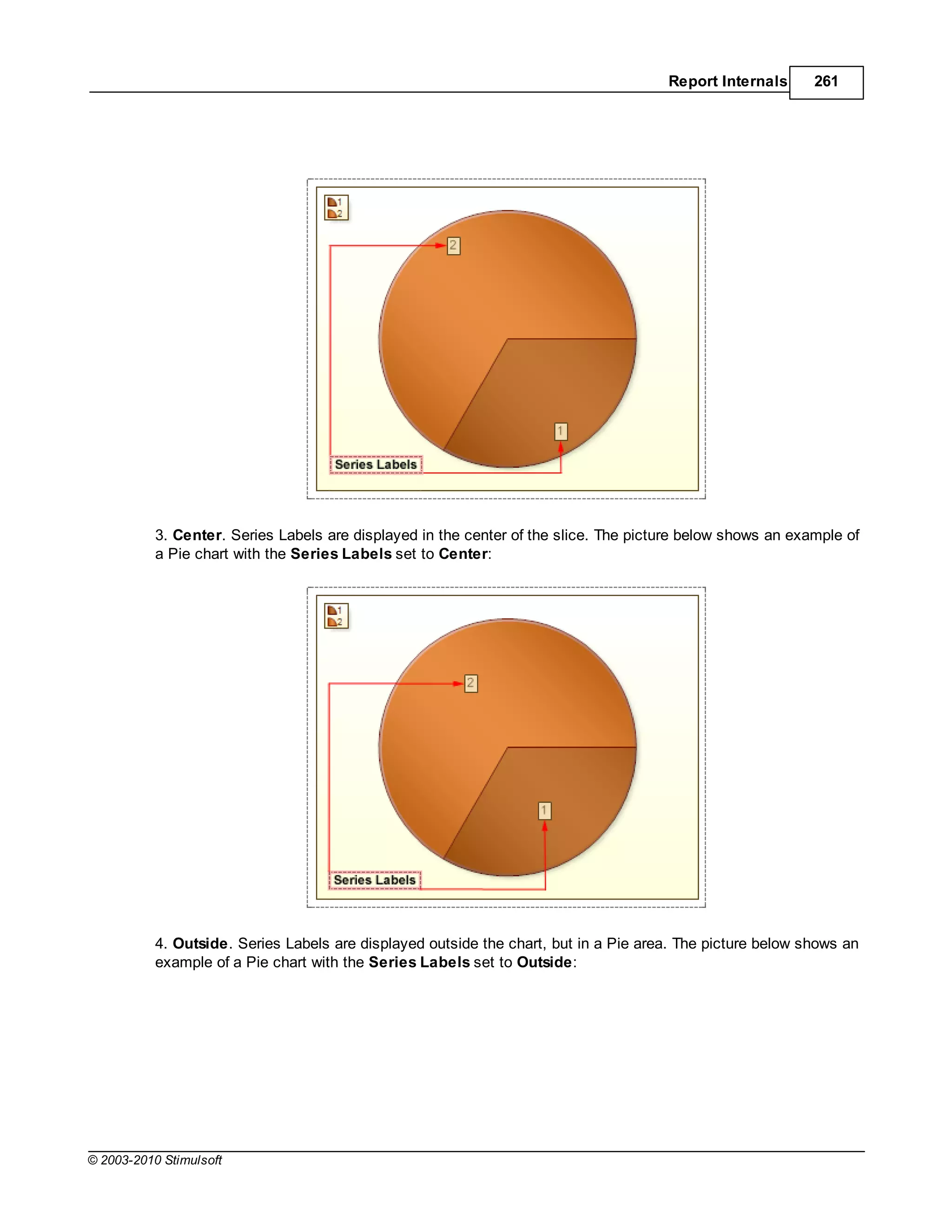 Report Internals      261




           3. Center. Series Labels are displayed in the center of the slice. The picture below shows an example of
           a Pie chart with the Series Labels set to Center:




           4. Outside. Series Labels are displayed outside the chart, but in a Pie area. The picture below shows an
           example of a Pie chart with the Series Labels set to Outside:




© 2003-2010 Stimulsoft
 