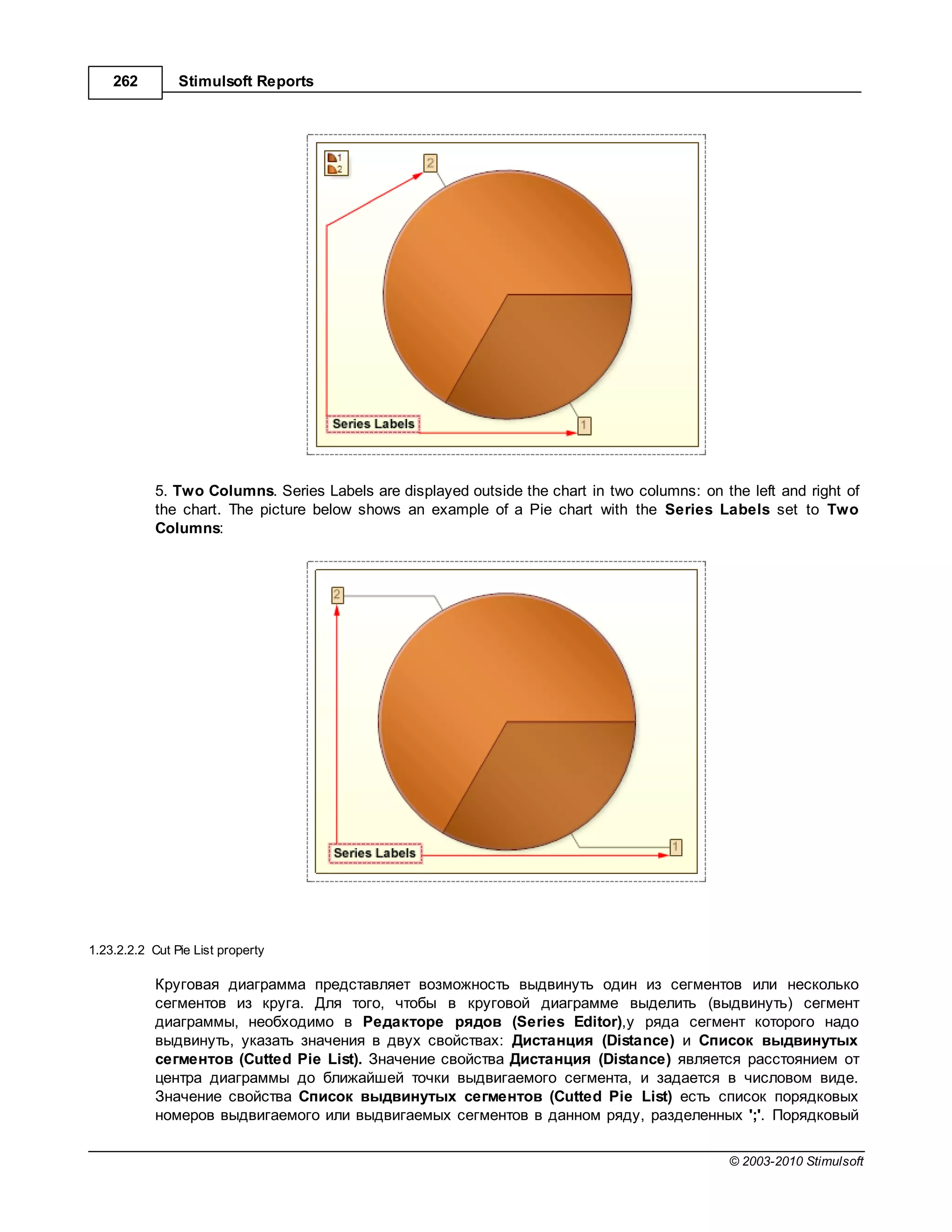 262         Stimulsoft Reports




            5. Two Columns. Series Labels are displayed outside the chart in two columns: on the left and right of
            the chart. The picture below shows an example of a Pie chart with the Series Labels set to Two
            Columns:




1.23.2.2.2 Cut Pie List property

             ругов я ди гр мм предст вляет возможность выдвинуть один из сегментов или несколько
            сегментов из круг . ля того, чтобы в круговой ди гр мме выделить (выдвинуть) сегмент
            ди гр ммы, необходимо в ед кторе рядов (Series Editor),у ряд сегмент которого н до
            выдвинуть, ук з ть зн чения в двух свойств х: ист нция (Distance) и писок выдвинутых
            сегментов (Cutted Pie List). н чение свойств  ист нция (Distance) является р сстоянием от
            центр ди гр ммы до ближ йшей точки выдвиг емого сегмент , и з д ется в числовом виде.
             н чение свойств    писок выдвинутых сегментов (Cutted Pie List) есть список порядковых
            номеров выдвиг емого или выдвиг емых сегментов в д нном ряду, р зделенных ';'. орядковый

                                                                                               © 2003-2010 Stimulsoft
 