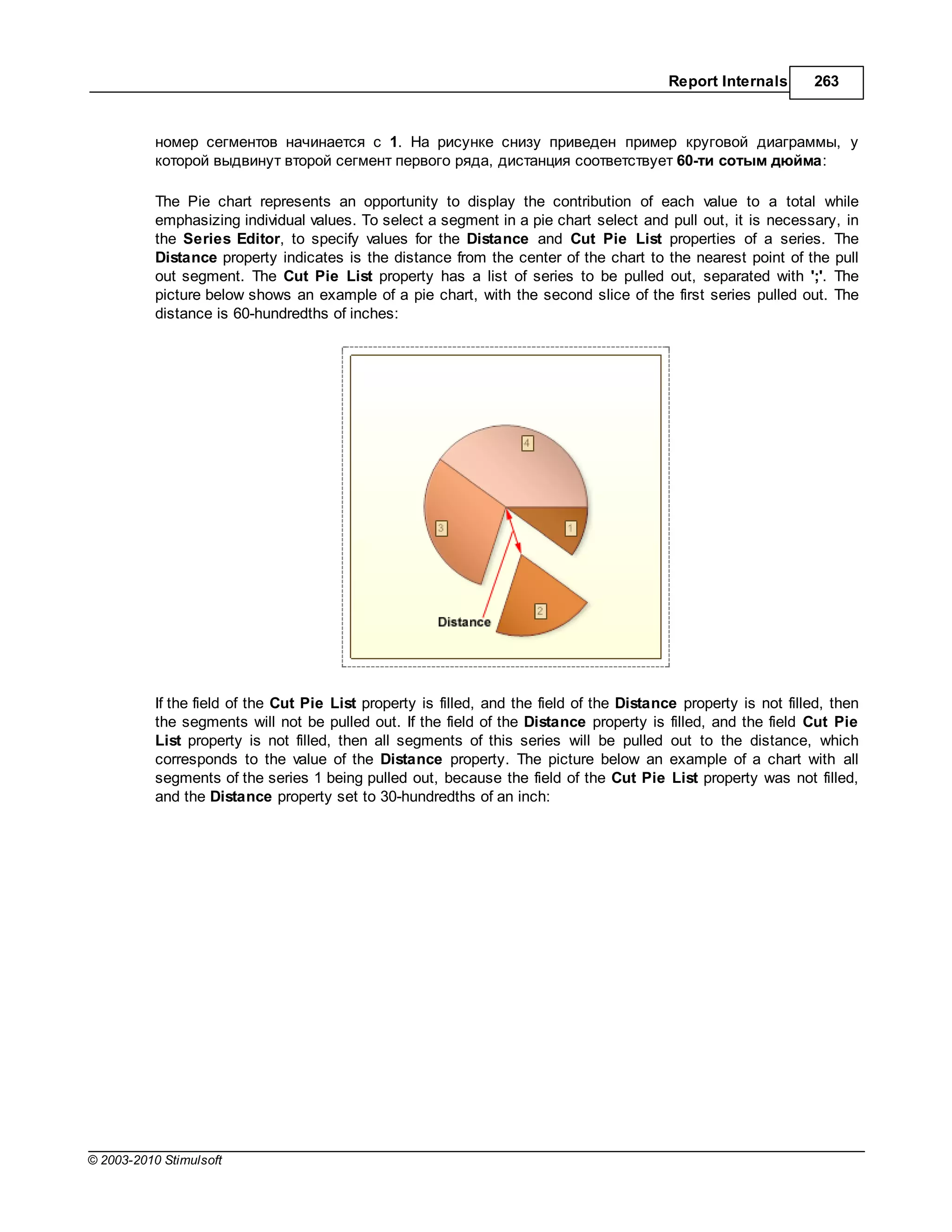 Report Internals       263



           номер сегментов н чин ется с 1.      рисунке снизу приведен пример круговой ди гр ммы, у
           которой выдвинут второй сегмент первого ряд , дист нция соответствует 60-ти сотым дюйм :

           The Pie chart represents an opportunity to display the contribution of each value to a total while
           emphasizing individual values. To select a segment in a pie chart select and pull out, it is necessary, in
           the Series Editor, to specify values for the Distance and Cut Pie List properties of a series. The
           Distance property indicates is the distance from the center of the chart to the nearest point of the pull
           out segment. The Cut Pie List property has a list of series to be pulled out, separated with ';'. The
           picture below shows an example of a pie chart, with the second slice of the first series pulled out. The
           distance is 60-hundredths of inches:




           If the field of the Cut Pie List property is filled, and the field of the Distance property is not filled, then
           the segments will not be pulled out. If the field of the Distance property is filled, and the field Cut Pie
           List property is not filled, then all segments of this series will be pulled out to the distance, which
           corresponds to the value of the Distance property. The picture below an example of a chart with all
           segments of the series 1 being pulled out, because the field of the Cut Pie List property was not filled,
           and the Distance property set to 30-hundredths of an inch:




© 2003-2010 Stimulsoft
 