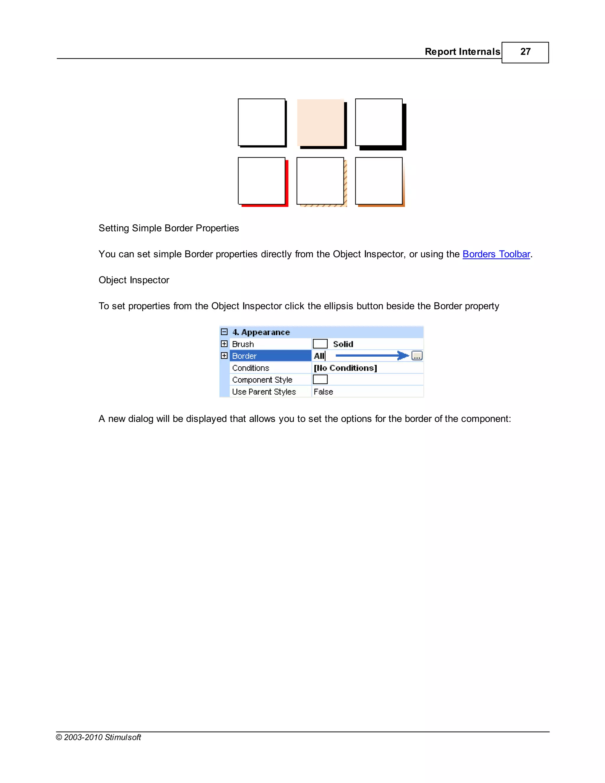 Report Internals       27




           Setting Simple Border Properties

           You can set simple Border properties directly from the Object Inspector, or using the Borders Toolbar.

           Object Inspector

           To set properties from the Object Inspector click the ellipsis button beside the Border property




           A new dialog will be displayed that allows you to set the options for the border of the component:




© 2003-2010 Stimulsoft
 