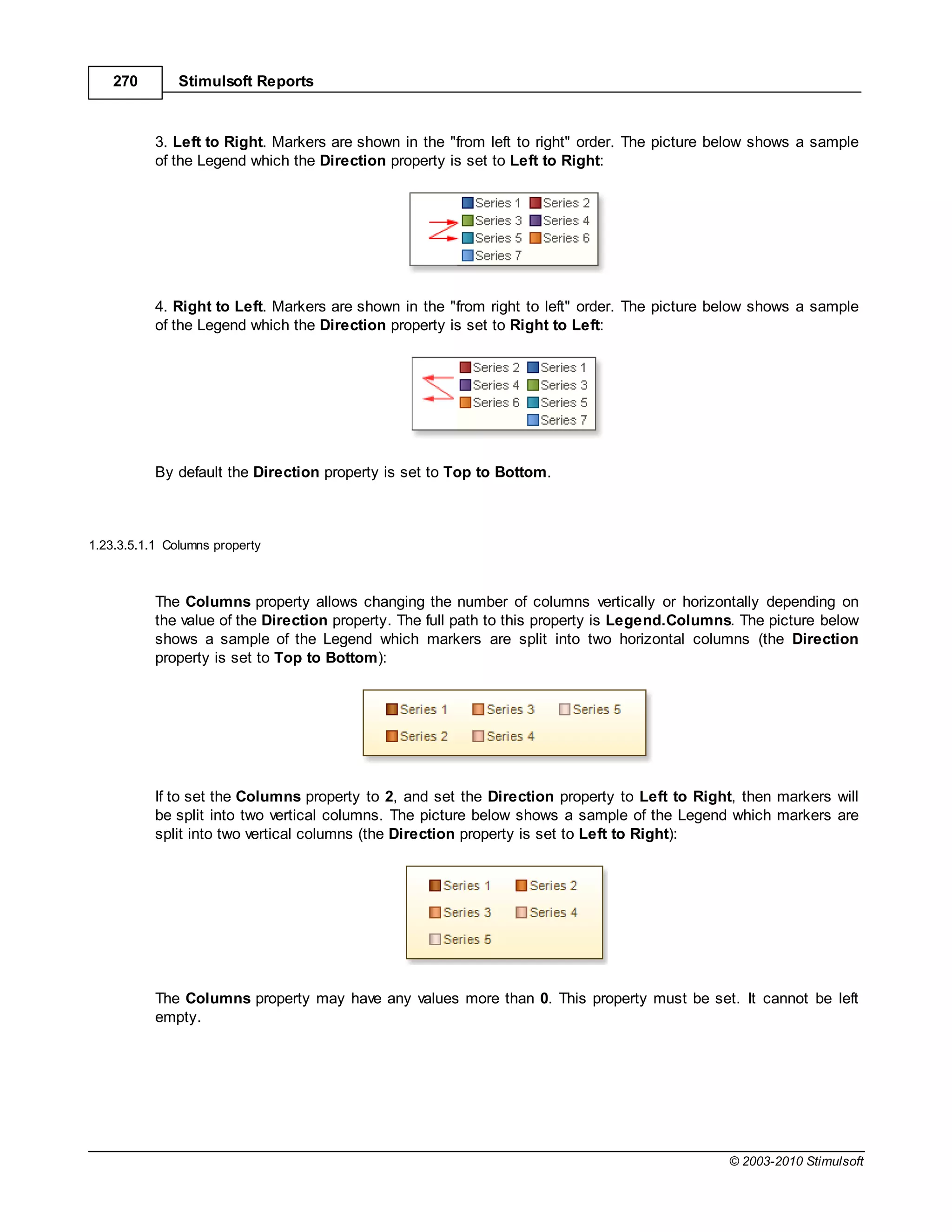270        Stimulsoft Reports



           3. Left to Right. Markers are shown in the "from left to right" order. The picture below shows a sample
           of the Legend which the Direction property is set to Left to Right:




           4. Right to Left. Markers are shown in the "from right to left" order. The picture below shows a sample
           of the Legend which the Direction property is set to Right to Left:




           By default the Direction property is set to Top to Bottom.



1.23.3.5.1.1 Columns property



           The Columns property allows changing the number of columns vertically or horizontally depending on
           the value of the Direction property. The full path to this property is Legend.Columns. The picture below
           shows a sample of the Legend which markers are split into two horizontal columns (the Direction
           property is set to Top to Bottom):




           If to set the Columns property to 2, and set the Direction property to Left to Right, then markers will
           be split into two vertical columns. The picture below shows a sample of the Legend which markers are
           split into two vertical columns (the Direction property is set to Left to Right):




           The Columns property may have any values more than 0. This property must be set. It cannot be left
           empty.




                                                                                               © 2003-2010 Stimulsoft
 