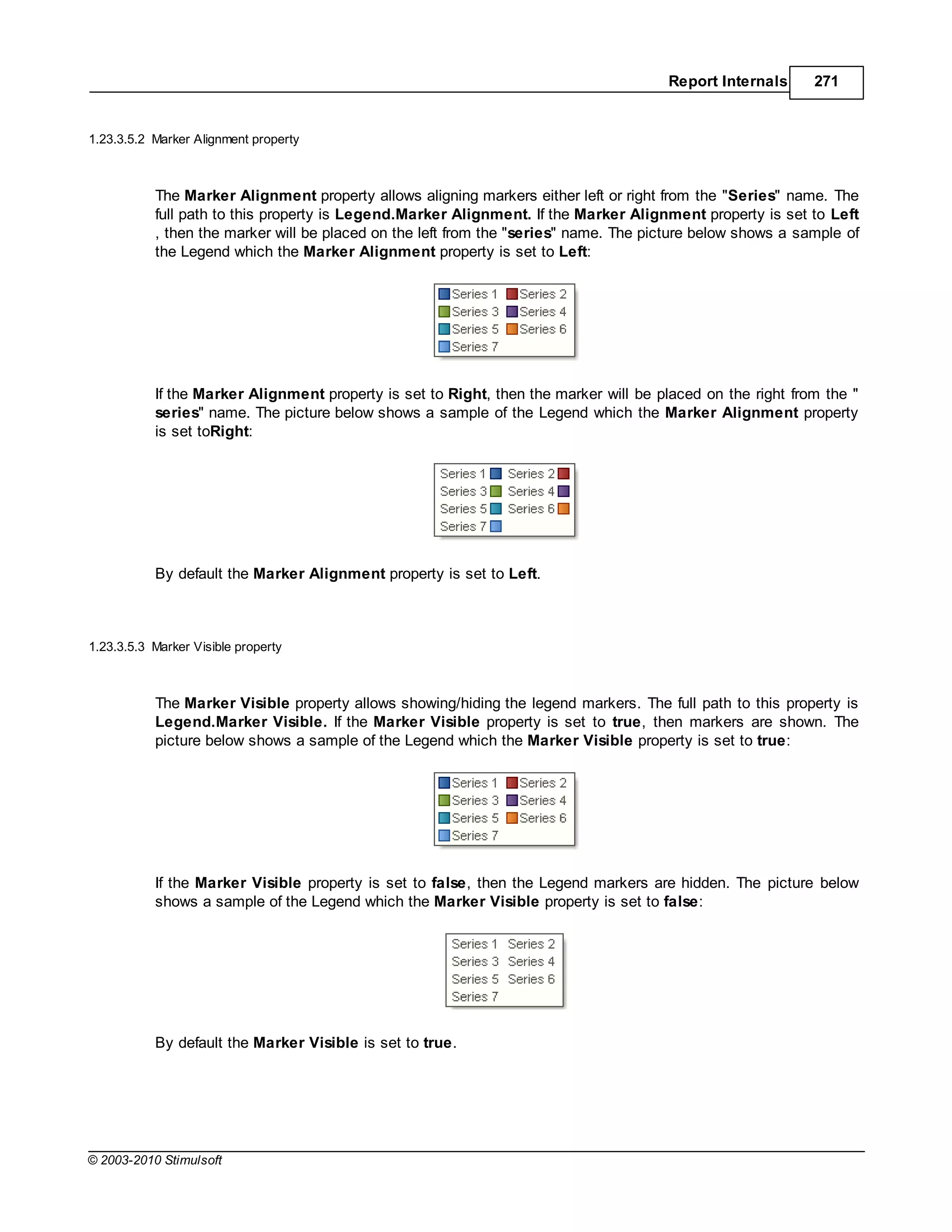 Report Internals      271


1.23.3.5.2 Marker   lignment property



           The Marker Alignment property allows aligning markers either left or right from the "Series" name. The
           full path to this property is Legend.Marker Alignment. If the Marker Alignment property is set to Left
           , then the marker will be placed on the left from the "series" name. The picture below shows a sample of
           the Legend which the Marker lignment property is set to Left:




           If the Marker Alignment property is set to Right, then the marker will be placed on the right from the "
           series" name. The picture below shows a sample of the Legend which the Marker Alignment property
           is set toRight:




           By default the Marker Alignment property is set to Left.



1.23.3.5.3 Marker Visible property



           The Marker Visible property allows showing/hiding the legend markers. The full path to this property is
           Legend.Marker Visible. If the Marker Visible property is set to true, then markers are shown. The
           picture below shows a sample of the Legend which the Marker Visible property is set to true:




           If the Marker Visible property is set to false, then the Legend markers are hidden. The picture below
           shows a sample of the Legend which the Marker Visible property is set to false:




           By default the Marker Visible is set to true.




© 2003-2010 Stimulsoft
 