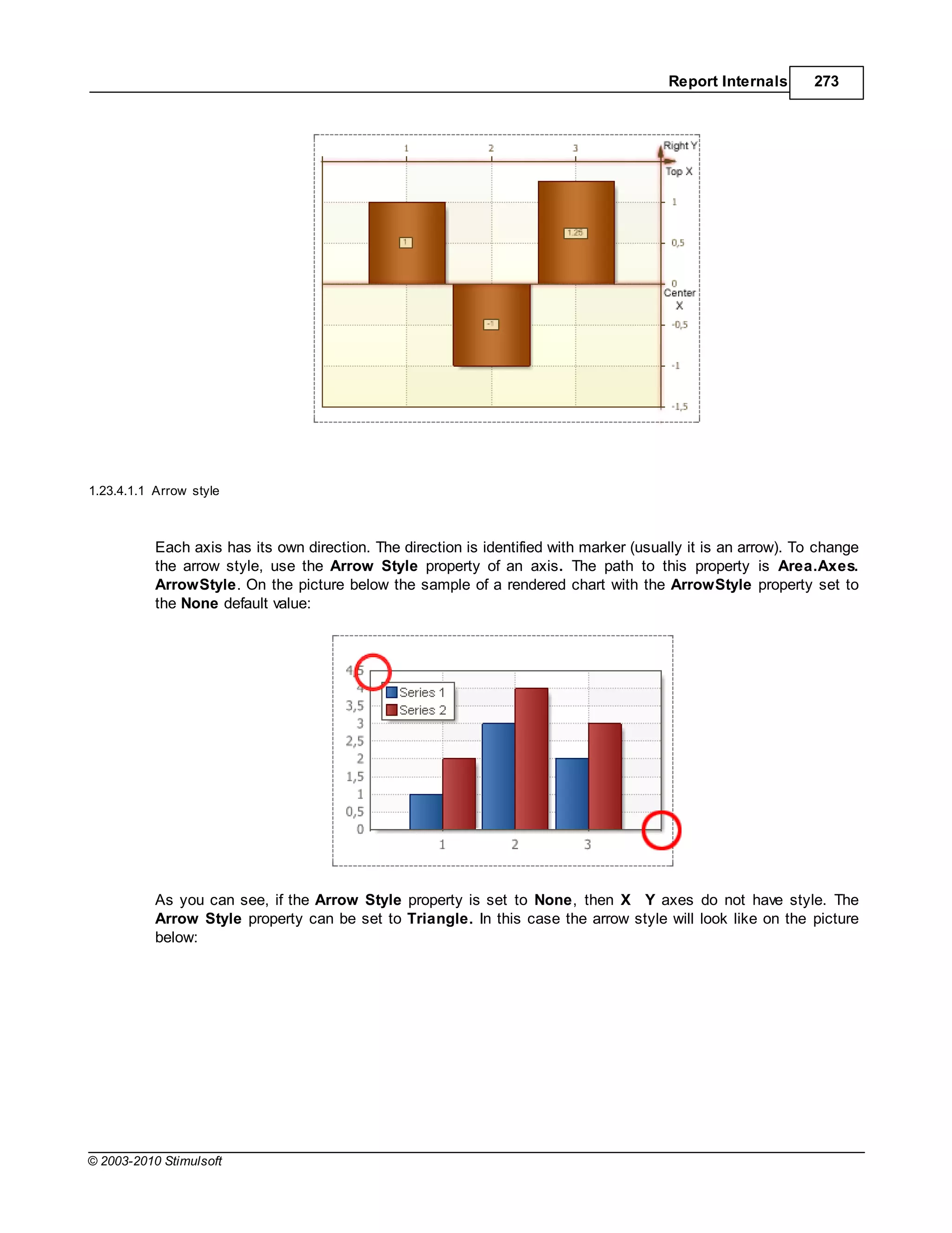 Report Internals       273




1.23.4.1.1 Arrow style



           Each axis has its own direction. The direction is identified with marker (usually it is an arrow). To change
           the arrow style, use the Arrow Style property of an axis. The path to this property is Area.Axes.
           ArrowStyle. On the picture below the sample of a rendered chart with the ArrowStyle property set to
           the None default value:




           As you can see, if the Arrow Style property is set to None, then X Y axes do not have style. The
           Arrow Style property can be set to Triangle. In this case the arrow style will look like on the picture
           below:




© 2003-2010 Stimulsoft
 