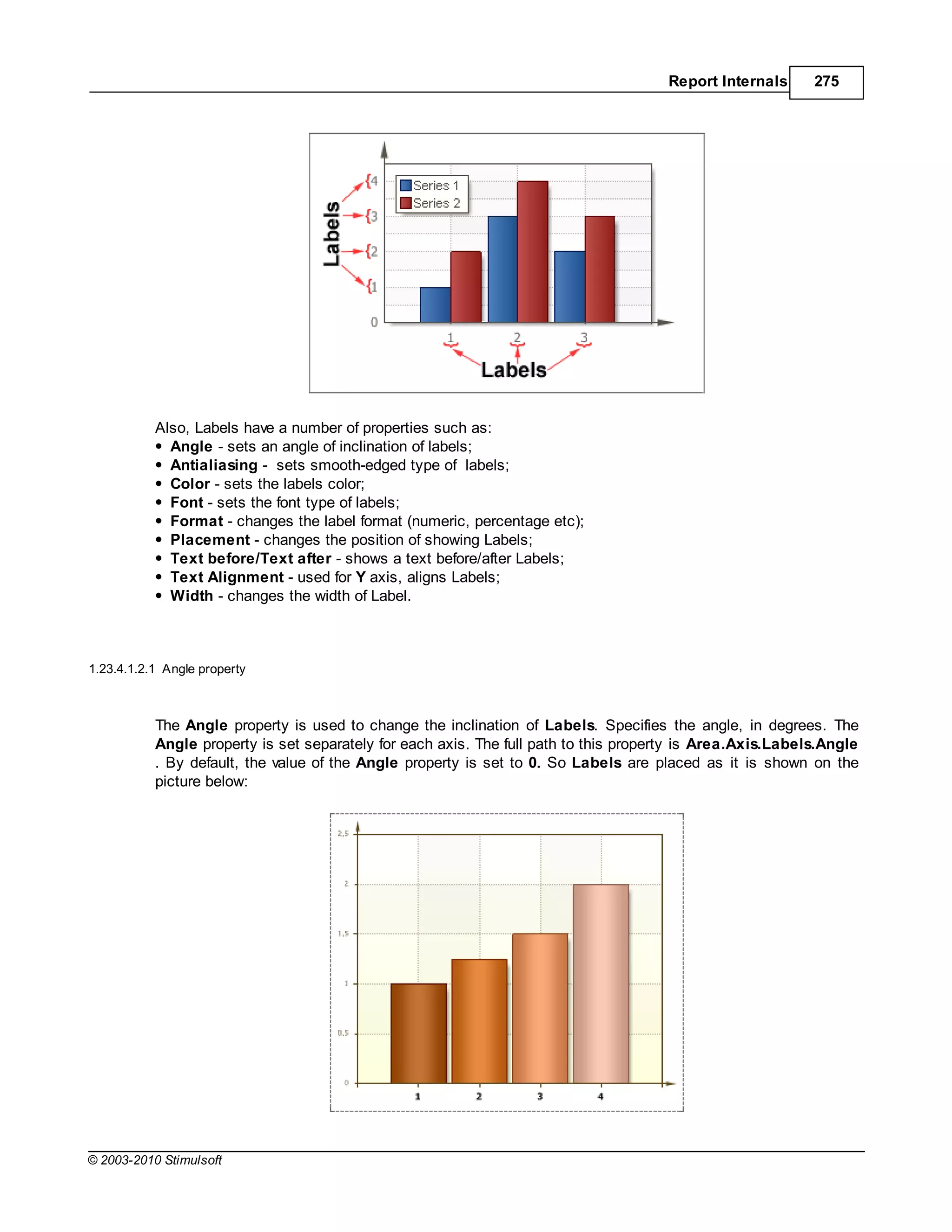 Report Internals      275




           Also, Labels have a number of properties such as:
             Angle - sets an angle of inclination of labels;
             Antialiasing - sets smooth-edged type of labels;
             Color - sets the labels color;
             Font - sets the font type of labels;
             Format - changes the label format (numeric, percentage etc);
             Placement - changes the position of showing Labels;
             Text before/Text after - shows a text before/after Labels;
             Text Alignment - used for Y axis, aligns Labels;
             Width - changes the width of Label.



1.23.4.1.2.1 Angle property



           The Angle property is used to change the inclination of Labels. Specifies the angle, in degrees. The
           Angle property is set separately for each axis. The full path to this property is Area.Axis.Labels.Angle
           . By default, the value of the Angle property is set to 0. So Labels are placed as it is shown on the
           picture below:




© 2003-2010 Stimulsoft
 
