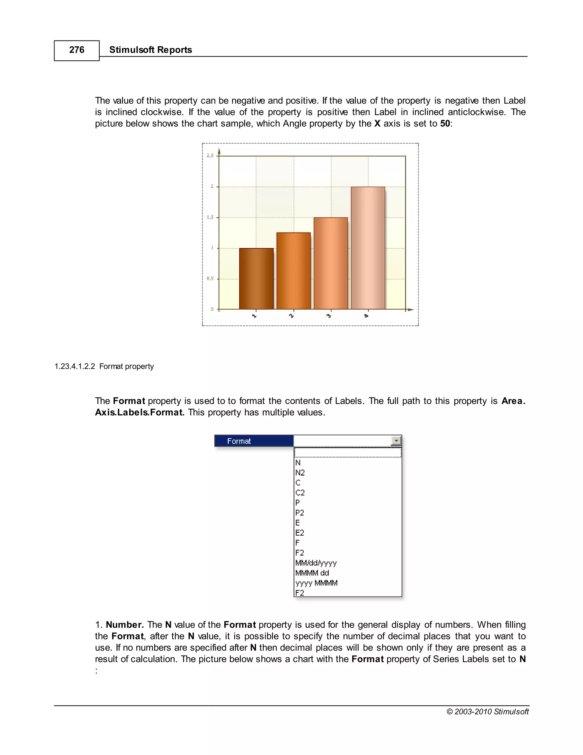 276        Stimulsoft Reports




           The value of this property can be negative and positive. If the value of the property is negative then Label
           is inclined clockwise. If the value of the property is positive then Label in inclined anticlockwise. The
           picture below shows the chart sample, which Angle property by the axis is set to 50:




1.23.4.1.2.2 Format property



           The Format property is used to to format the contents of Labels. The full path to this property is Area.
           Axis.Labels.Format. This property has multiple values.




           1. Number. The N value of the Format property is used for the general display of numbers. When filling
           the Format, after the N value, it is possible to specify the number of decimal places that you want to
           use. If no numbers are specified after N then decimal places will be shown only if they are present as a
           result of calculation. The picture below shows a chart with the Format property of Series Labels set to N
           :



                                                                                                   © 2003-2010 Stimulsoft
 
