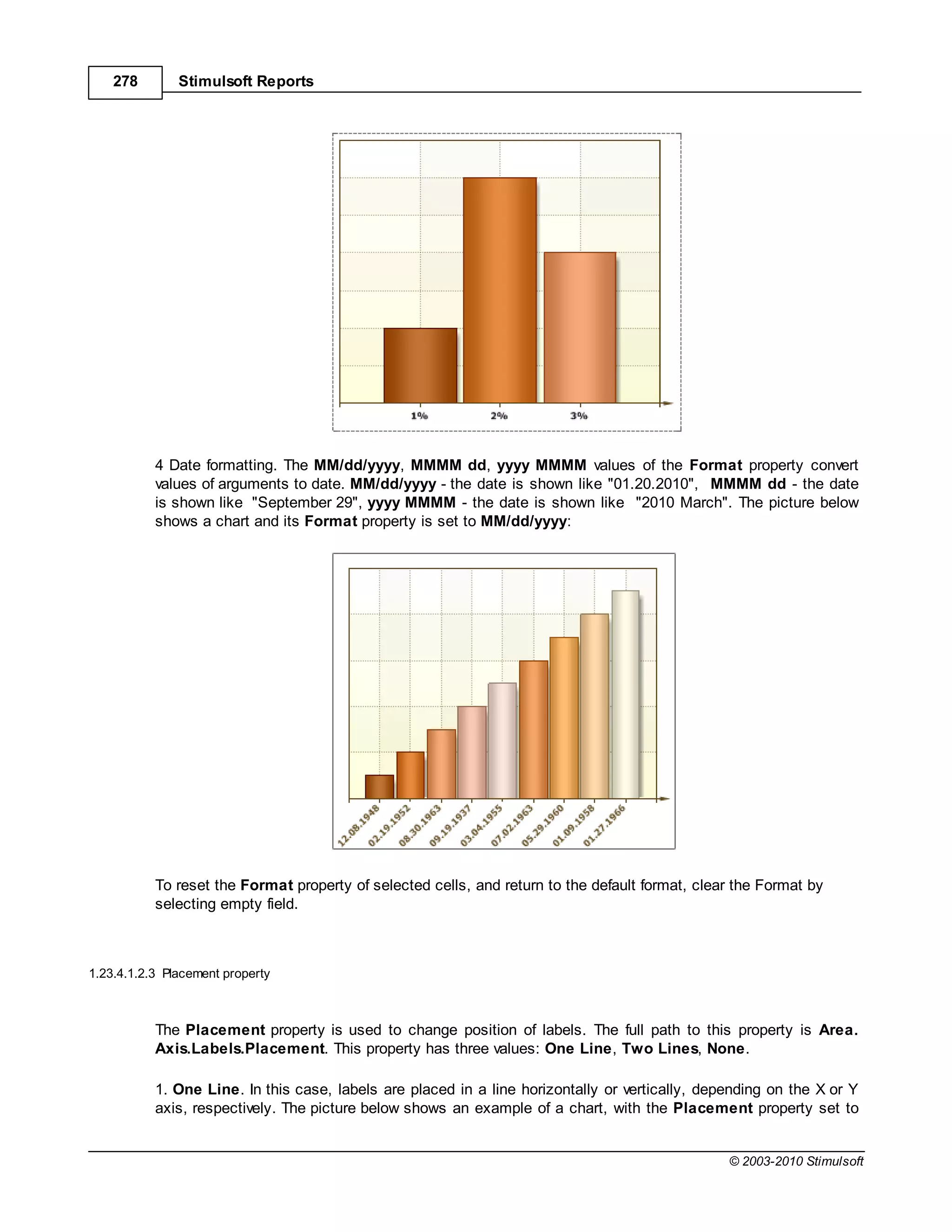 278        Stimulsoft Reports




           4 Date formatting. The MM/dd/yyyy, MMMM dd, yyyy MMMM values of the Format property convert
           values of arguments to date. MM/dd/yyyy - the date is shown like "01.20.2010", MMMM dd - the date
           is shown like "September 29", yyyy MMMM - the date is shown like "2010 March". The picture below
           shows a chart and its Format property is set to MM/dd/yyyy:




           To reset the Format property of selected cells, and return to the default format, clear the Format by
           selecting empty field.



1.23.4.1.2.3 Placement property



           The Placement property is used to change position of labels. The full path to this property is Area.
           Axis.Labels.Placement. This property has three values: One Line, Two Lines, None.

           1. One Line. In this case, labels are placed in a line horizontally or vertically, depending on the X or Y
           axis, respectively. The picture below shows an example of a chart, with the Placement property set to


                                                                                                 © 2003-2010 Stimulsoft
 