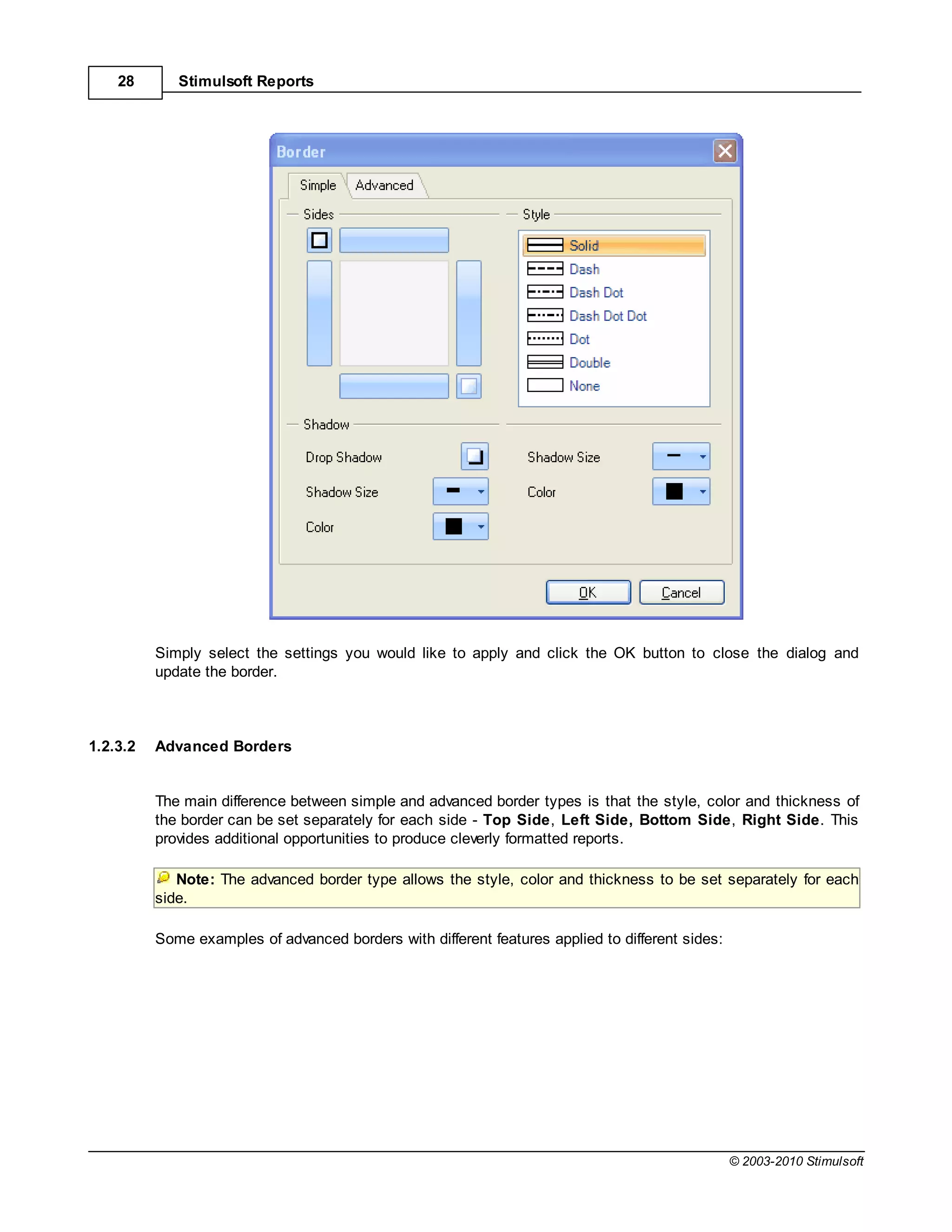 28       Stimulsoft Reports




          Simply select the settings you would like to apply and click the OK button to close the dialog and
          update the border.



1.2.3.2   Advanced Borders


          The main difference between simple and advanced border types is that the style, color and thickness of
          the border can be set separately for each side - Top Side, Left Side, Bottom Side, Right Side. This
          provides additional opportunities to produce cleverly formatted reports.

             Note: The advanced border type allows the style, color and thickness to be set separately for each
          side.

          Some examples of advanced borders with different features applied to different sides:




                                                                                                  © 2003-2010 Stimulsoft
 