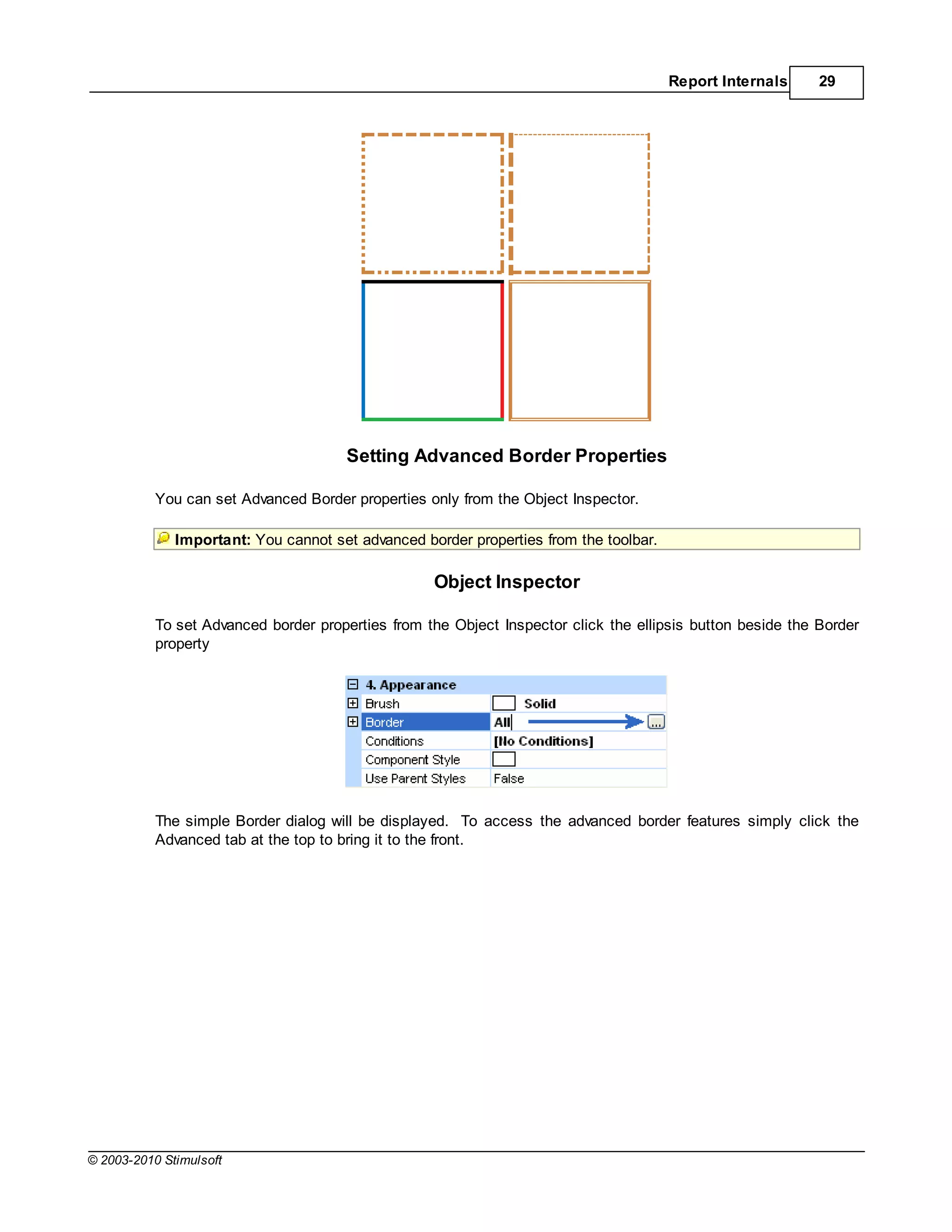 Report Internals     29




                                      Setting Advanced Border Properties

           You can set Advanced Border properties only from the Object Inspector.

              Important: You cannot set advanced border properties from the toolbar.

                                                   Object Inspector

           To set Advanced border properties from the Object Inspector click the ellipsis button beside the Border
           property




           The simple Border dialog will be displayed. To access the advanced border features simply click the
           Advanced tab at the top to bring it to the front.




© 2003-2010 Stimulsoft
 