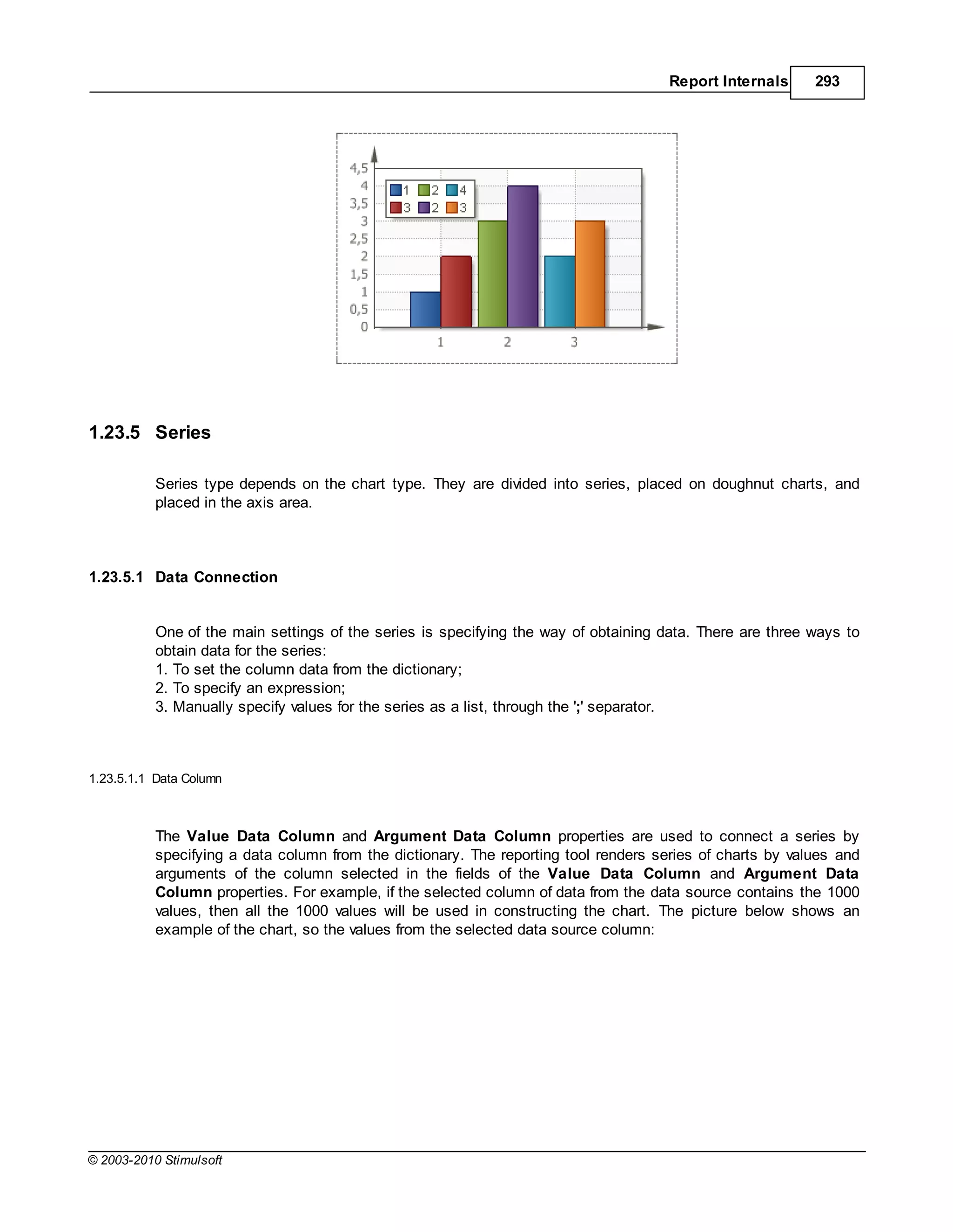 Report Internals     293




1.23.5 Series

           Series type depends on the chart type. They are divided into series, placed on doughnut charts, and
           placed in the axis area.



1.23.5.1 Data Connection


           One of the main settings of the series is specifying the way of obtaining data. There are three ways to
           obtain data for the series:
           1. To set the column data from the dictionary;
           2. To specify an expression;
           3. Manually specify values for the series as a list, through the ';' separator.



1.23.5.1.1 Data Column



           The Value Data Column and Argument Data Column properties are used to connect a series by
           specifying a data column from the dictionary. The reporting tool renders series of charts by values and
           arguments of the column selected in the fields of the Value Data Column and Argument Data
           Column properties. For example, if the selected column of data from the data source contains the 1000
           values, then all the 1000 values will be used in constructing the chart. The picture below shows an
           example of the chart, so the values from the selected data source column:




© 2003-2010 Stimulsoft
 