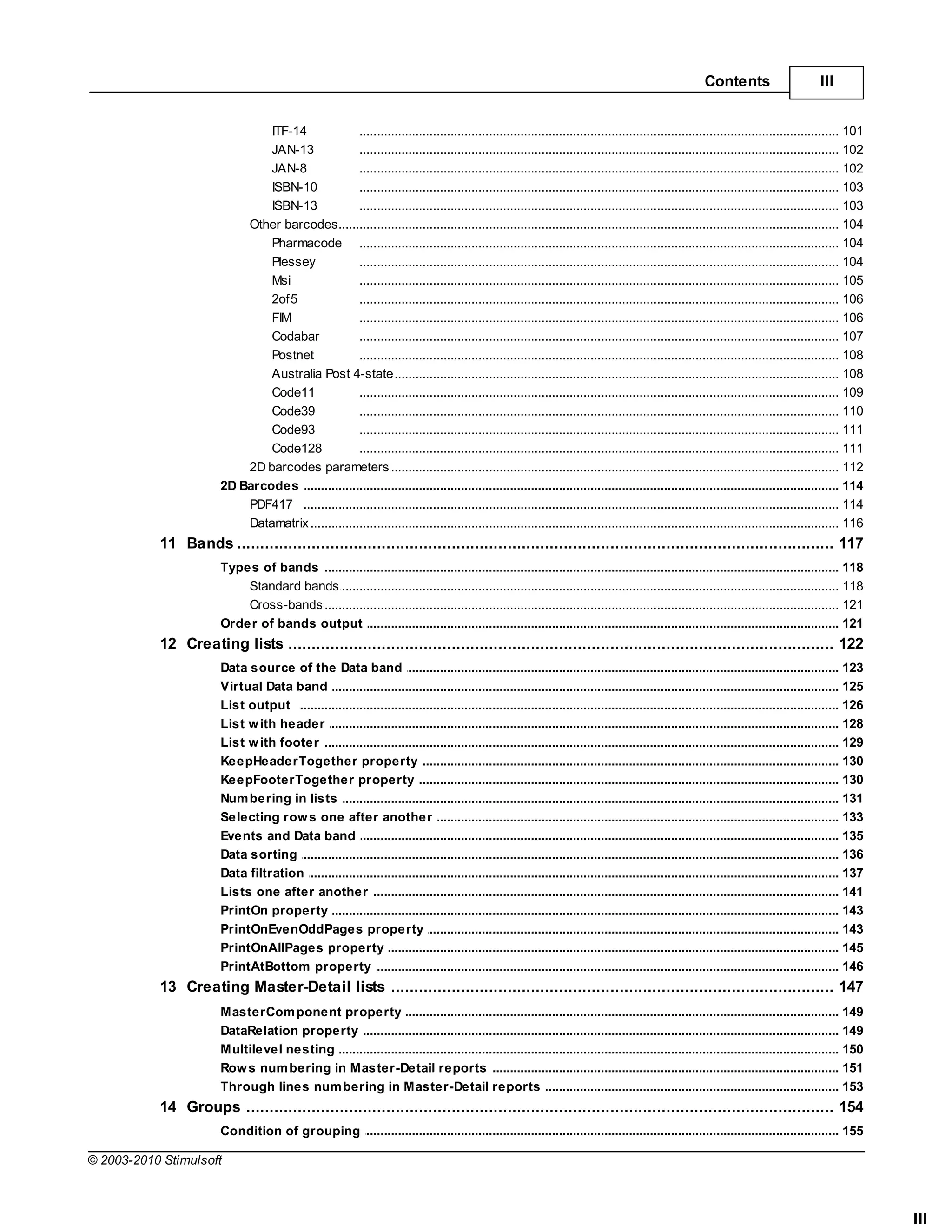 Contents                       III


                               ITF-14               ......................................................................................................................................... 101
                               JAN-13               ......................................................................................................................................... 102
                               JAN-8                ......................................................................................................................................... 102
                               ISBN-10              ......................................................................................................................................... 103
                               ISBN-13              ......................................................................................................................................... 103
                           Other barcodes
                                    ......................................................................................................................................................... 104
                               Pharmacode ......................................................................................................................................... 104
                               Plessey              ......................................................................................................................................... 104
                               Msi                  ......................................................................................................................................... 105
                               2of5                 ......................................................................................................................................... 106
                               FIM                  ......................................................................................................................................... 106
                               Codabar              ......................................................................................................................................... 107
                               Postnet              ......................................................................................................................................... 108
                               Australia Post 4-state
                                                    ......................................................................................................................................... 108
                               Code11               ......................................................................................................................................... 109
                               Code39               ......................................................................................................................................... 110
                               Code93               ......................................................................................................................................... 111
                               Code128              ......................................................................................................................................... 111
                           2D barcodes parameters
                                    ......................................................................................................................................................... 112
                       2D Barcodes .......................................................................................................................................................... 114
                           PDF417 ......................................................................................................................................................... 114
                           Datamatrix
                                    ......................................................................................................................................................... 116
           11 Bands
                  ................................................................................................................................... 117
                       Types of bands
                                   .......................................................................................................................................................... 118
                           Standard ......................................................................................................................................................... 118
                                    bands
                           Cross-bands
                                    ......................................................................................................................................................... 121
                       Order of bands output
                                   .......................................................................................................................................................... 121
           12 Creating lists
                  ................................................................................................................................... 122
                       Data source .......................................................................................................................................................... 123
                                     of the Data band
                       Virtual Data band
                                     .......................................................................................................................................................... 125
                       List output .......................................................................................................................................................... 126
                       List w ith header
                                     .......................................................................................................................................................... 128
                       List w ith footer
                                     .......................................................................................................................................................... 129
                       KeepHeaderTogether property
                                     .......................................................................................................................................................... 130
                       KeepFooterTogether property
                                     .......................................................................................................................................................... 130
                       Num bering in lists
                                     .......................................................................................................................................................... 131
                       Selecting row s one after another
                                     .......................................................................................................................................................... 133
                       Events and Data band
                                     .......................................................................................................................................................... 135
                       Data sorting .......................................................................................................................................................... 136
                       Data filtration
                                     .......................................................................................................................................................... 137
                       Lists one after another
                                     .......................................................................................................................................................... 141
                       PrintOn property
                                     .......................................................................................................................................................... 143
                       PrintOnEvenOddPages property
                                     .......................................................................................................................................................... 143
                       PrintOnAllPages property
                                     .......................................................................................................................................................... 145
                       PrintAtBottom property
                                     .......................................................................................................................................................... 146
           13 Creating Master-Detail lists
                  ................................................................................................................................... 147
                       MasterCom ponent property
                                    .......................................................................................................................................................... 149
                       DataRelation .......................................................................................................................................................... 149
                                     property
                       Multilevel nesting
                                    .......................................................................................................................................................... 150
                       Row s num bering in Master-Detail reports
                                    .......................................................................................................................................................... 151
                       Through lines num bering in Master-Detail reports
                                    .......................................................................................................................................................... 153
           14 Groups
                  ................................................................................................................................... 154
                       Condition of .......................................................................................................................................................... 155
                                     grouping

© 2003-2010 Stimulsoft



                                                                                                                                                                                                      III
 