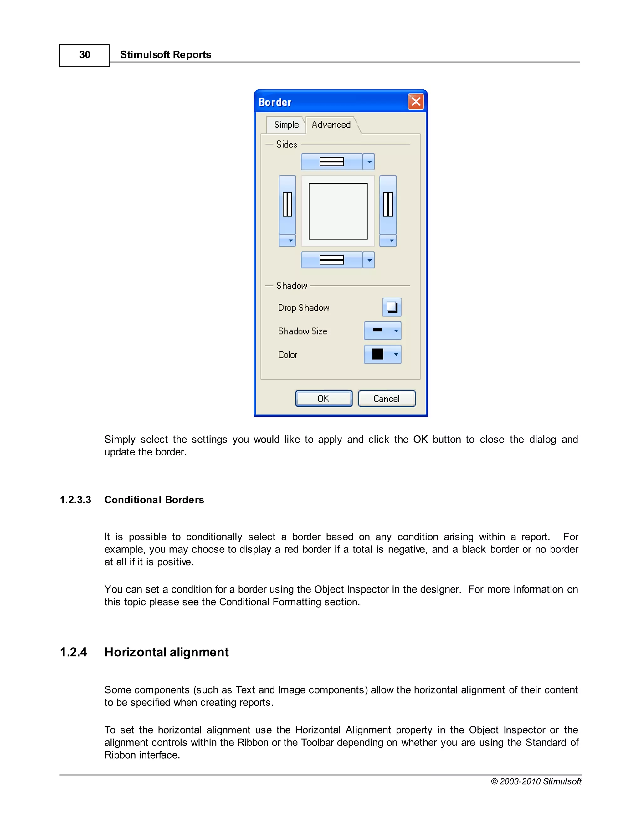 30       Stimulsoft Reports




          Simply select the settings you would like to apply and click the OK button to close the dialog and
          update the border.



1.2.3.3   Conditional Borders


          It is possible to conditionally select a border based on any condition arising within a report. For
          example, you may choose to display a red border if a total is negative, and a black border or no border
          at all if it is positive.

          You can set a condition for a border using the Object Inspector in the designer. For more information on
          this topic please see the Conditional Formatting section.



1.2.4     Horizontal alignment

          Some components (such as Text and Image components) allow the horizontal alignment of their content
          to be specified when creating reports.

          To set the horizontal alignment use the Horizontal Alignment property in the Object Inspector or the
          alignment controls within the Ribbon or the Toolbar depending on whether you are using the Standard of
          Ribbon interface.

                                                                                              © 2003-2010 Stimulsoft
 