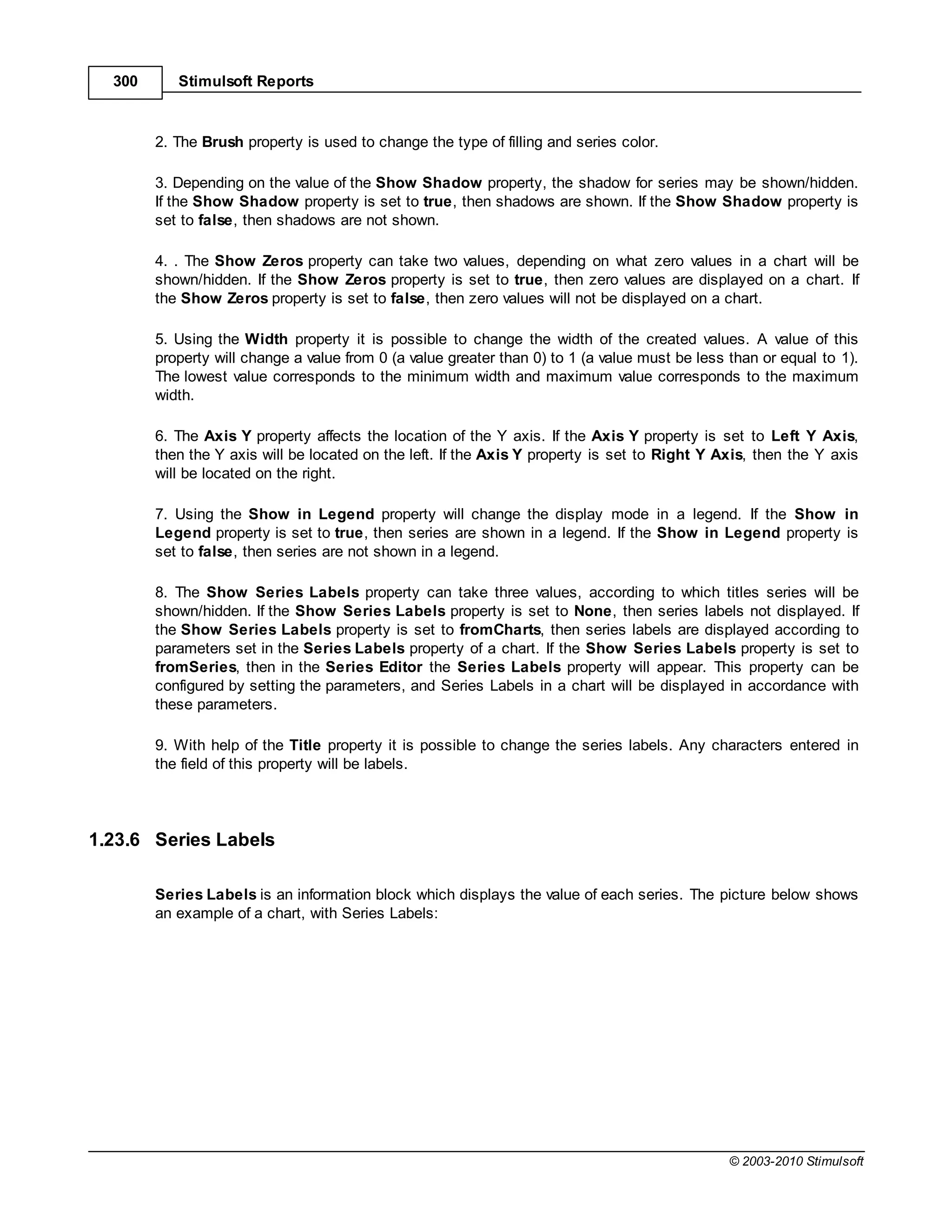 300      Stimulsoft Reports



        2. The Brush property is used to change the type of filling and series color.

        3. Depending on the value of the Show Shadow property, the shadow for series may be shown/hidden.
        If the Show Shadow property is set to true, then shadows are shown. If the Show Shadow property is
        set to false, then shadows are not shown.

        4. . The Show Zeros property can take two values, depending on what zero values in a chart will be
        shown/hidden. If the Show Zeros property is set to true, then zero values are displayed on a chart. If
        the Show Zeros property is set to false, then zero values will not be displayed on a chart.

        5. Using the Width property it is possible to change the width of the created values. A value of this
        property will change a value from 0 (a value greater than 0) to 1 (a value must be less than or equal to 1).
        The lowest value corresponds to the minimum width and maximum value corresponds to the maximum
        width.

        6. The Axis Y property affects the location of the Y axis. If the Axis Y property is set to Left Y Axis,
        then the Y axis will be located on the left. If the Axis Y property is set to Right Y Axis, then the Y axis
        will be located on the right.

        7. Using the Show in Legend property will change the display mode in a legend. If the Show in
        Legend property is set to true, then series are shown in a legend. If the Show in Legend property is
        set to false, then series are not shown in a legend.

        8. The Show Series Labels property can take three values, according to which titles series will be
        shown/hidden. If the Show Series Labels property is set to None, then series labels not displayed. If
        the Show Series Labels property is set to fromCharts, then series labels are displayed according to
        parameters set in the Series Labels property of a chart. If the Show Series Labels property is set to
        fromSeries, then in the Series Editor the Series Labels property will appear. This property can be
        configured by setting the parameters, and Series Labels in a chart will be displayed in accordance with
        these parameters.

        9. With help of the Title property it is possible to change the series labels. Any characters entered in
        the field of this property will be labels.




1.23.6 Series Labels

        Series Labels is an information block which displays the value of each series. The picture below shows
        an example of a chart, with Series Labels:




                                                                                                © 2003-2010 Stimulsoft
 