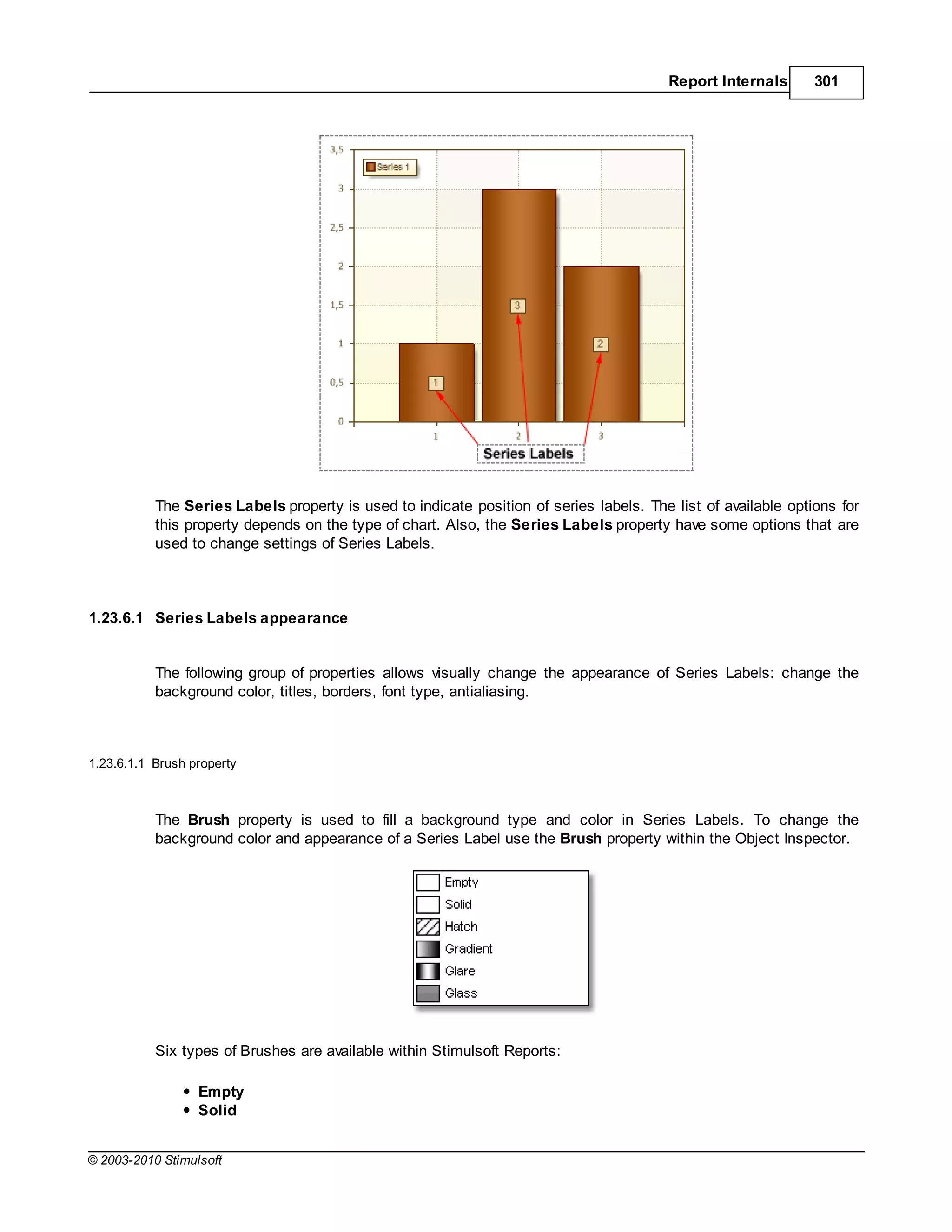Report Internals      301




           The Series Labels property is used to indicate position of series labels. The list of available options for
           this property depends on the type of chart. Also, the Series Labels property have some options that are
           used to change settings of Series Labels.



1.23.6.1 Series Labels appearance


           The following group of properties allows visually change the appearance of Series Labels: change the
           background color, titles, borders, font type, antialiasing.



1.23.6.1.1 Brush property



           The Brush property is used to fill a background type and color in Series Labels. To change the
           background color and appearance of a Series Label use the Brush property within the Object Inspector.




           Six types of Brushes are available within Stimulsoft Reports:

                  Empty
                  Solid


© 2003-2010 Stimulsoft
 