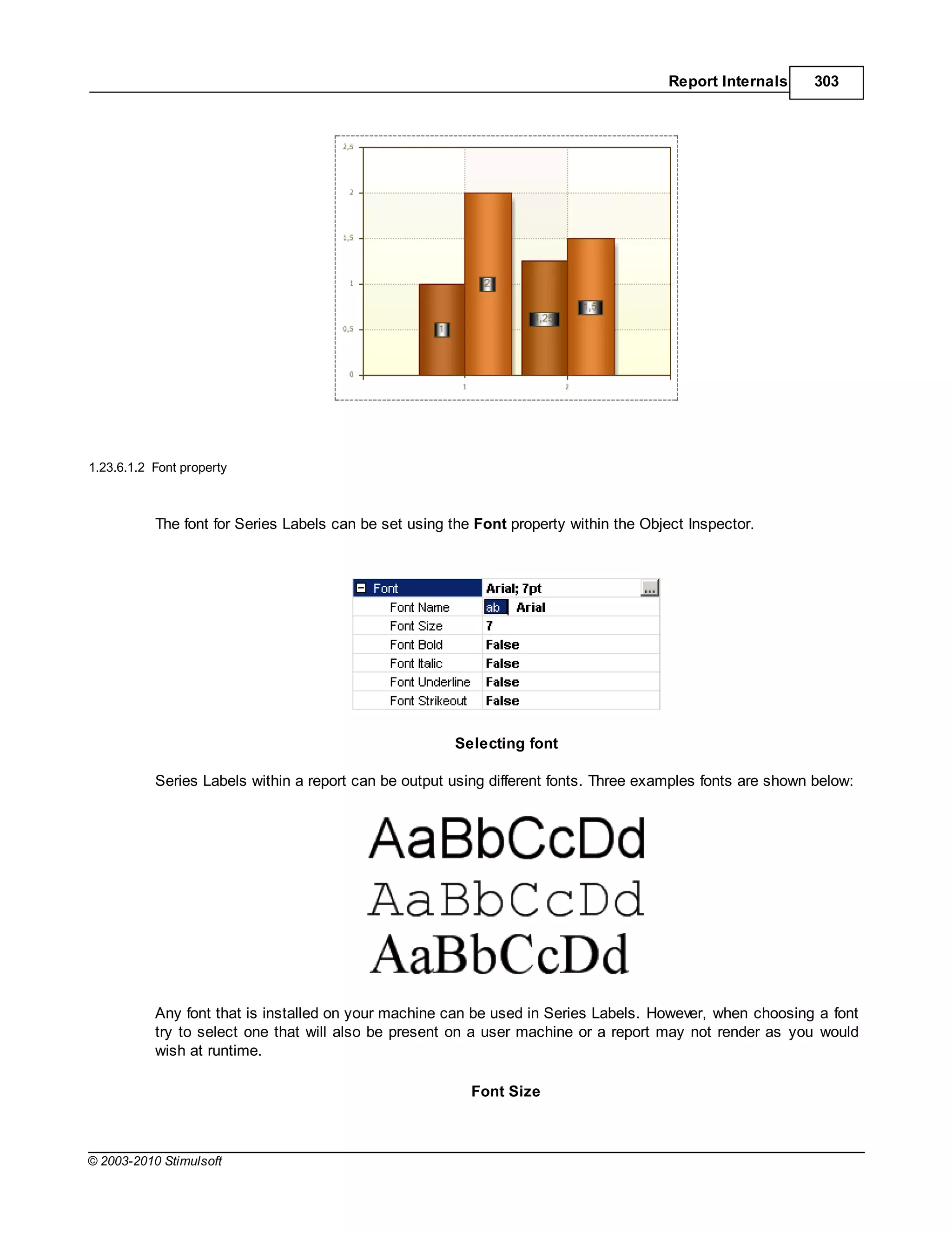 Report Internals     303




1.23.6.1.2 Font property



           The font for Series Labels can be set using the Font property within the Object Inspector.




                                                        Selecting font

           Series Labels within a report can be output using different fonts. Three examples fonts are shown below:




           Any font that is installed on your machine can be used in Series Labels. However, when choosing a font
           try to select one that will also be present on a user machine or a report may not render as you would
           wish at runtime.

                                                          Font Size



© 2003-2010 Stimulsoft
 