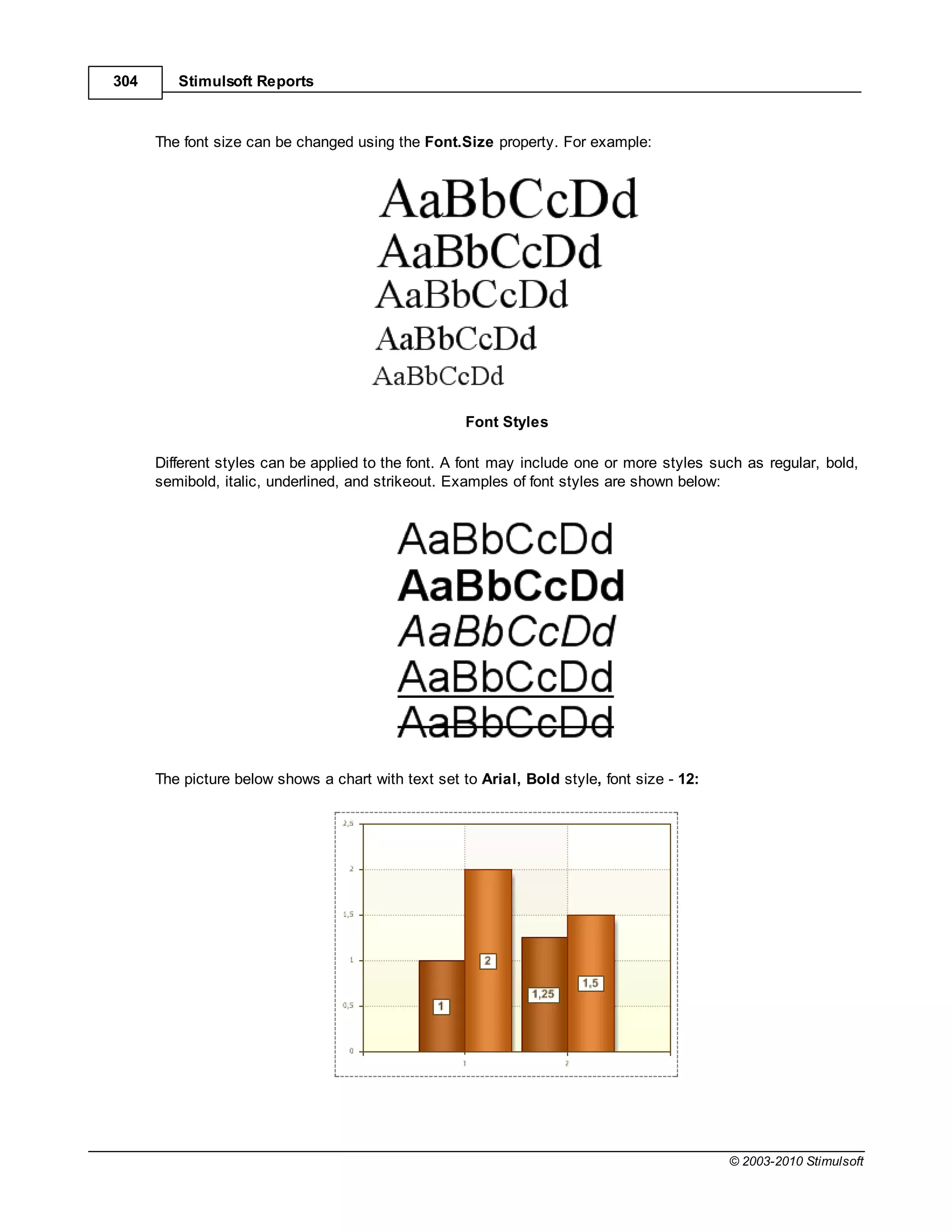 304      Stimulsoft Reports



      The font size can be changed using the Font.Size property. For example:




                                                     Font Styles

      Different styles can be applied to the font. A font may include one or more styles such as regular, bold,
      semibold, italic, underlined, and strikeout. Examples of font styles are shown below:




      The picture below shows a chart with text set to Arial, Bold style, font size - 12:




                                                                                            © 2003-2010 Stimulsoft
 