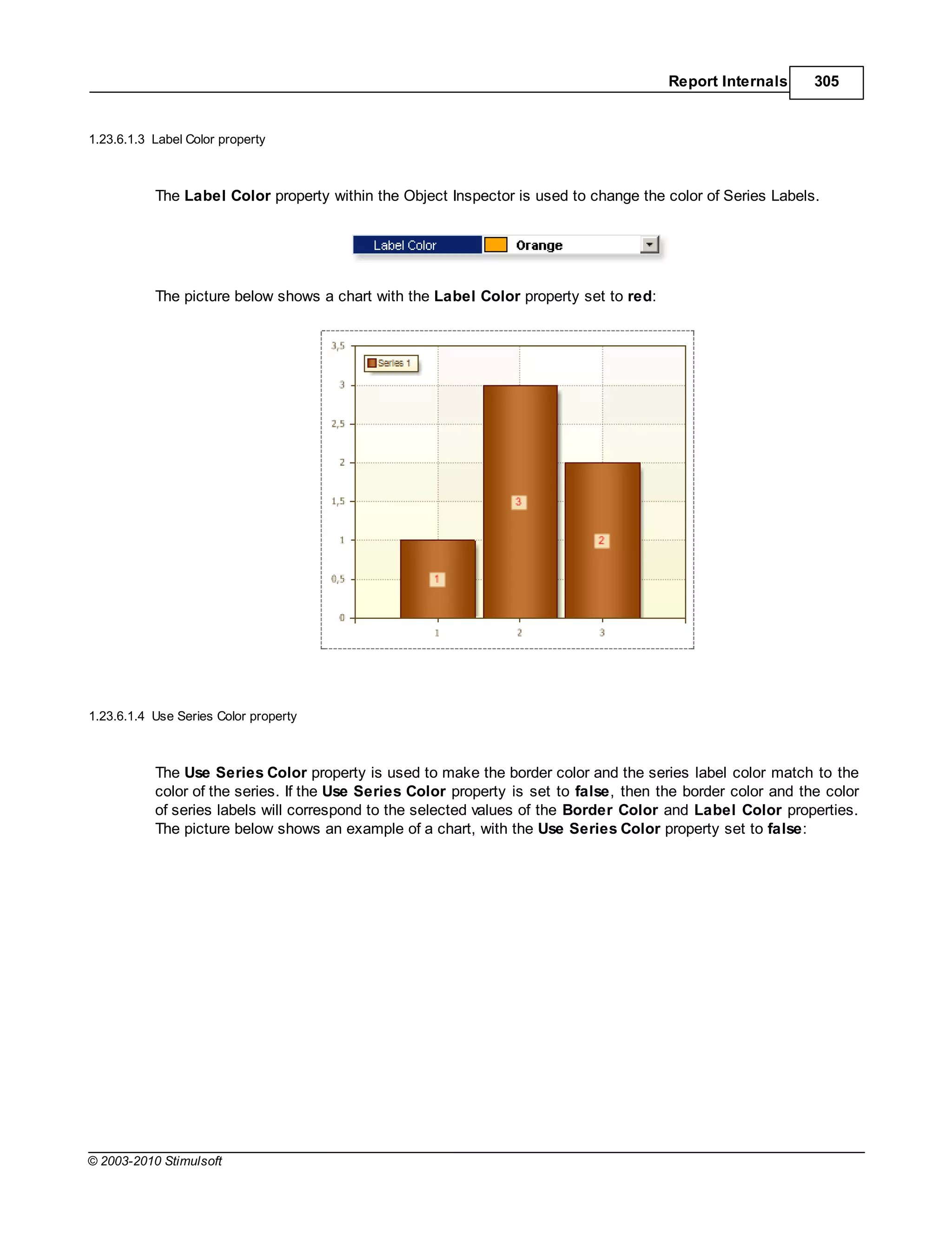 Report Internals      305


1.23.6.1.3 Label Color property



           The Label Color property within the Object Inspector is used to change the color of Series Labels.




           The picture below shows a chart with the Label Color property set to red:




1.23.6.1.4 Use Series Color property



           The Use Series Color property is used to make the border color and the series label color match to the
           color of the series. If the Use Series Color property is set to false, then the border color and the color
           of series labels will correspond to the selected values of the Border Color and Label Color properties.
           The picture below shows an example of a chart, with the Use Series Color property set to false:




© 2003-2010 Stimulsoft
 