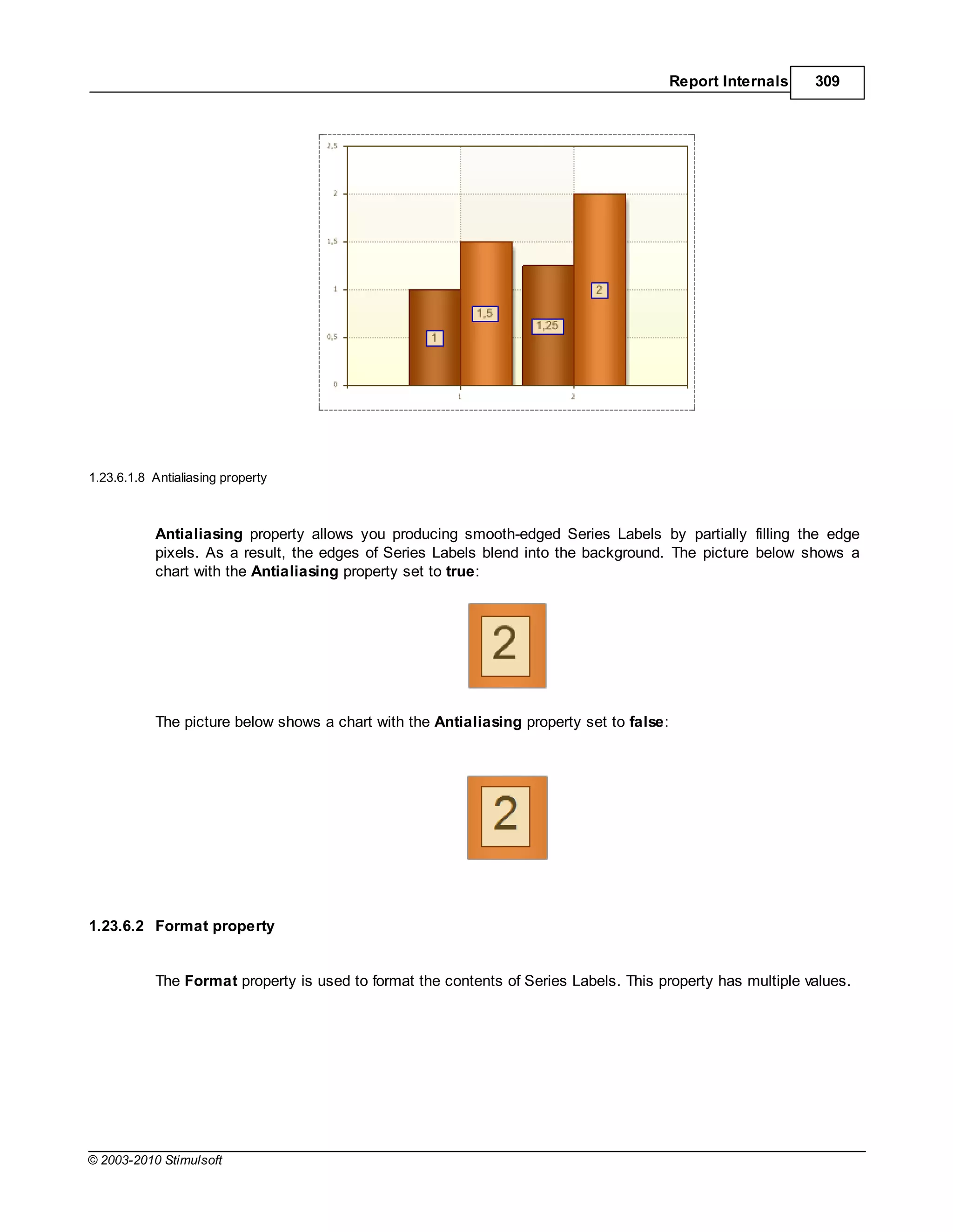 Report Internals   309




1.23.6.1.8 Antialiasing property



           Antialiasing property allows you producing smooth-edged Series Labels by partially filling the edge
           pixels. As a result, the edges of Series Labels blend into the background. The picture below shows a
           chart with the Antialiasing property set to true:




           The picture below shows a chart with the Antialiasing property set to false:




1.23.6.2 Format property


           The Format property is used to format the contents of Series Labels. This property has multiple values.




© 2003-2010 Stimulsoft
 