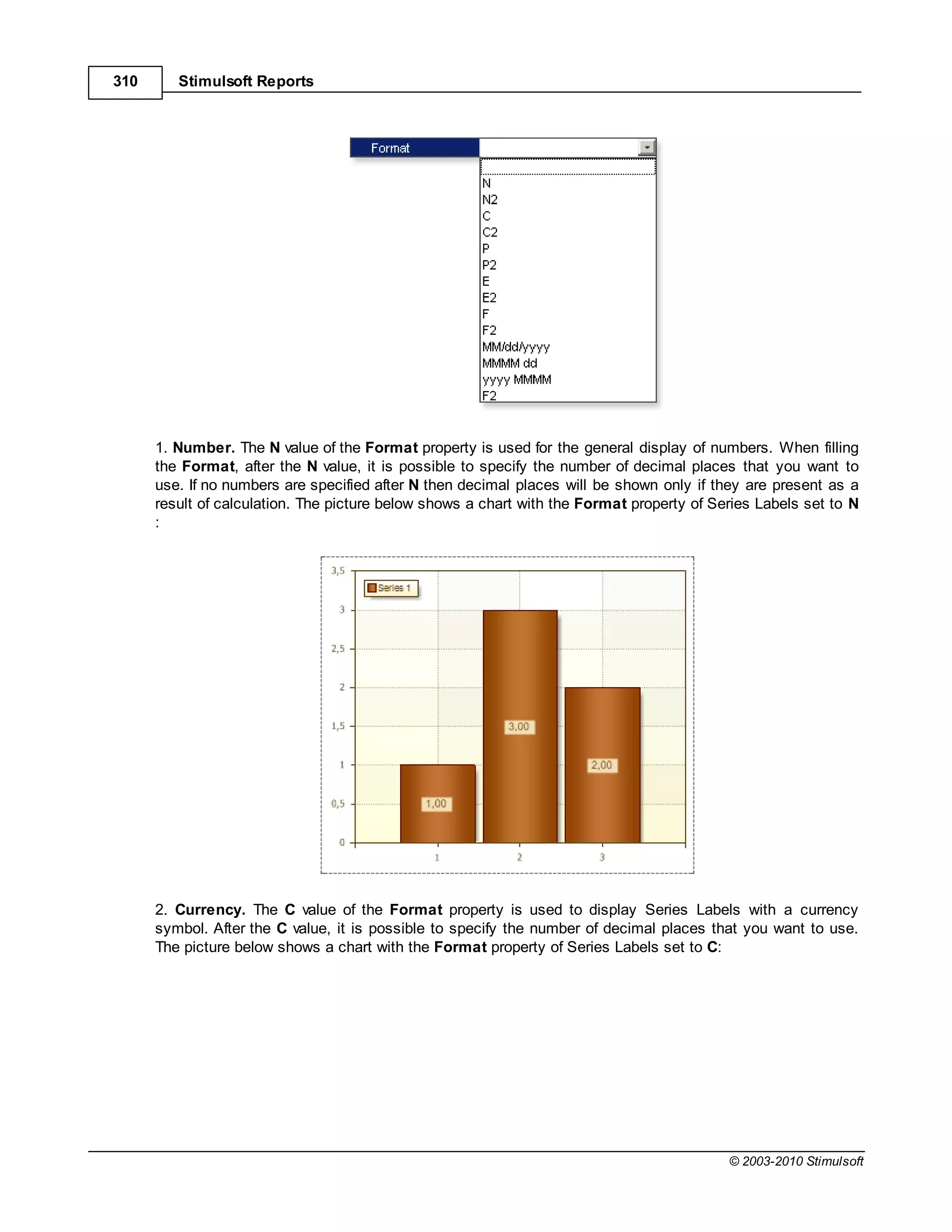 310      Stimulsoft Reports




      1. Number. The N value of the Format property is used for the general display of numbers. When filling
      the Format, after the N value, it is possible to specify the number of decimal places that you want to
      use. If no numbers are specified after N then decimal places will be shown only if they are present as a
      result of calculation. The picture below shows a chart with the Format property of Series Labels set to N
      :




      2. Currency. The     value of the Format property is used to display Series Labels with a currency
      symbol. After the value, it is possible to specify the number of decimal places that you want to use.
      The picture below shows a chart with the Format property of Series Labels set to :




                                                                                           © 2003-2010 Stimulsoft
 