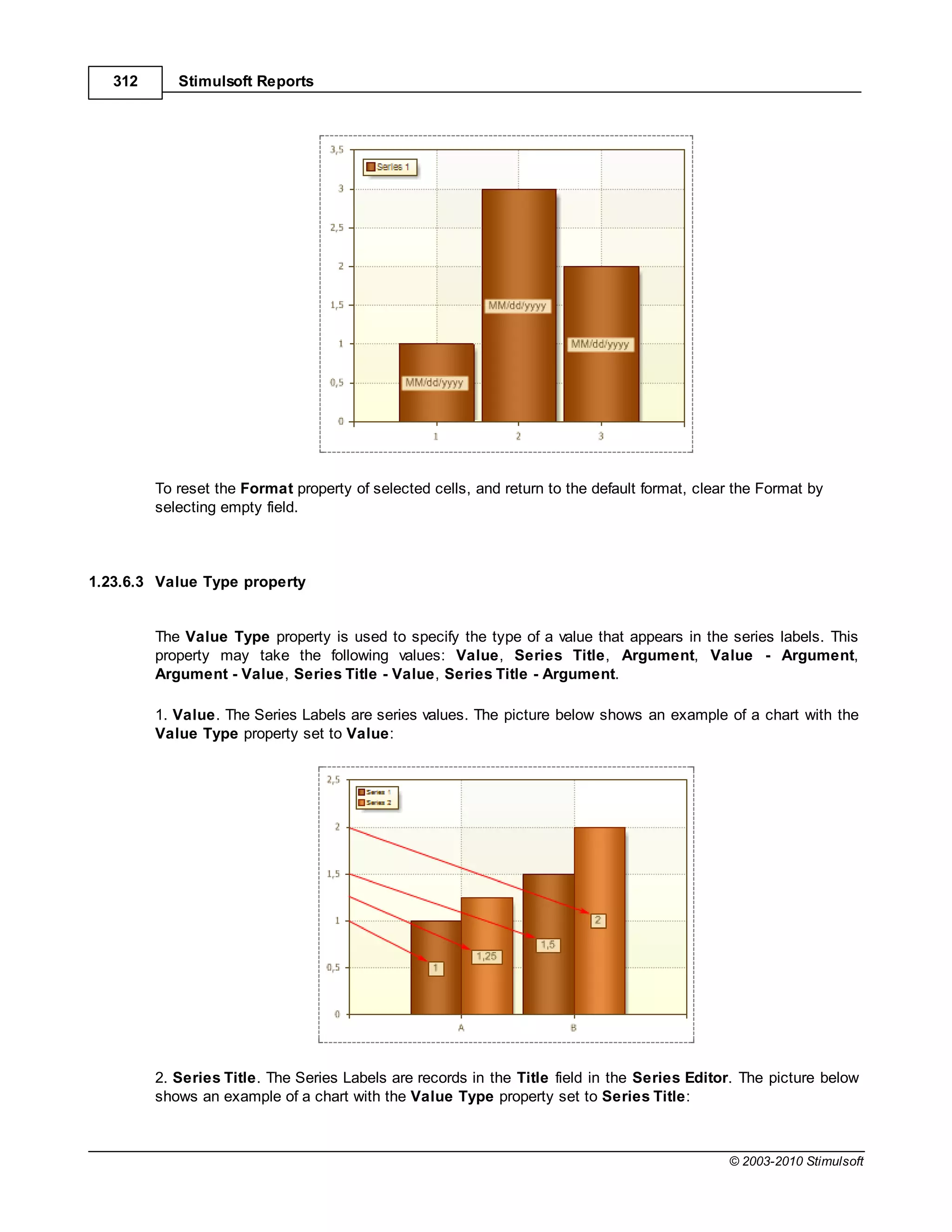 312      Stimulsoft Reports




         To reset the Format property of selected cells, and return to the default format, clear the Format by
         selecting empty field.



1.23.6.3 Value Type property


         The Value Type property is used to specify the type of a value that appears in the series labels. This
         property may take the following values: Value, Series Title, Argument, Value - Argument,
         Argument - Value, Series Title - Value, Series Title - Argument.

         1. Value. The Series Labels are series values. The picture below shows an example of a chart with the
         Value Type property set to Value:




         2. Series Title. The Series Labels are records in the Title field in the Series Editor. The picture below
         shows an example of a chart with the Value Type property set to Series Title:



                                                                                               © 2003-2010 Stimulsoft
 