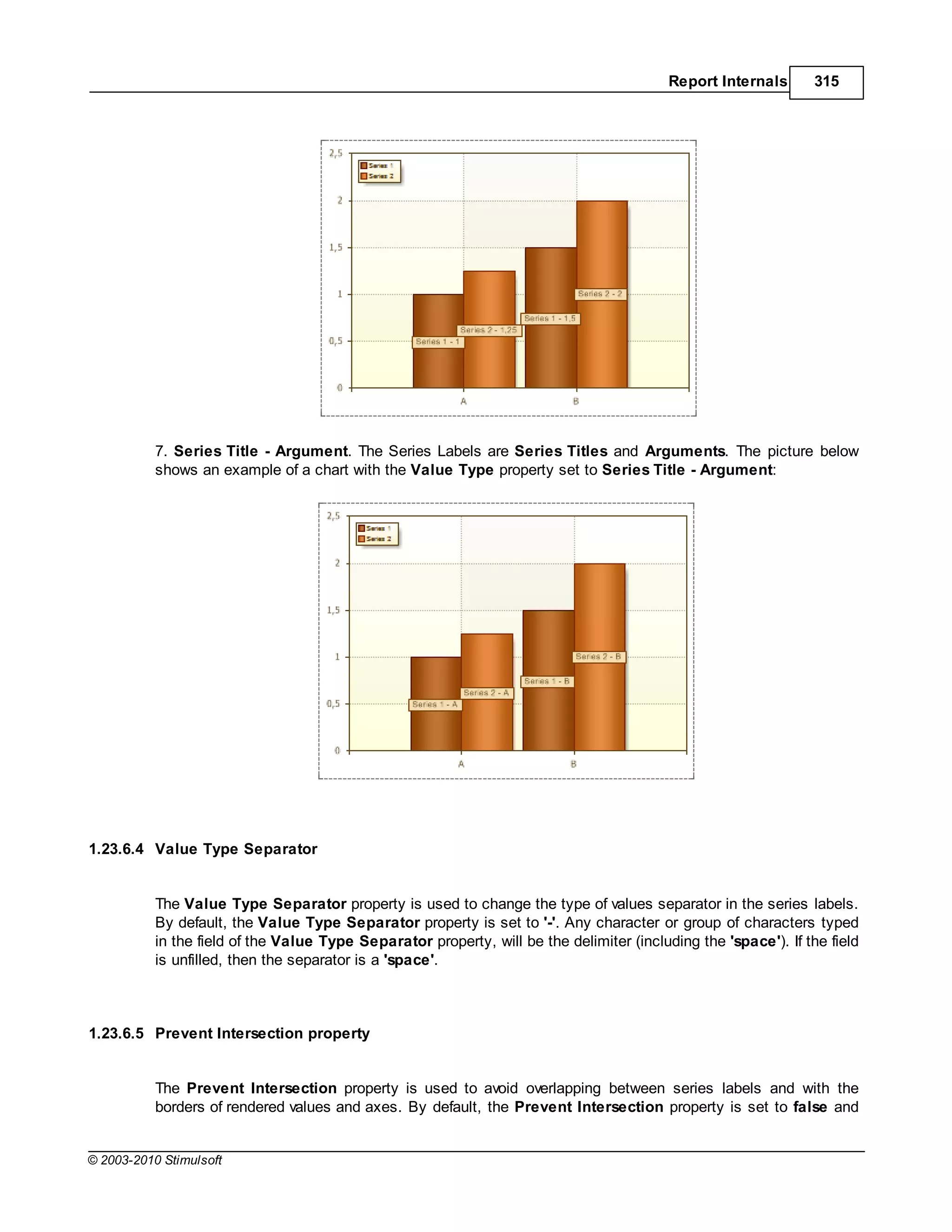 Report Internals       315




           7. Series Title - Argument. The Series Labels are Series Titles and Arguments. The picture below
           shows an example of a chart with the Value Type property set to Series Title - Argument:




1.23.6.4 Value Type Separator


           The Value Type Separator property is used to change the type of values separator in the series labels.
           By default, the Value Type Separator property is set to '-'. Any character or group of characters typed
           in the field of the Value Type Separator property, will be the delimiter (including the 'space'). If the field
           is unfilled, then the separator is a 'space'.



1.23.6.5 Prevent Intersection property


           The Prevent Intersection property is used to avoid overlapping between series labels and with the
           borders of rendered values and axes. By default, the Prevent Intersection property is set to false and


© 2003-2010 Stimulsoft
 