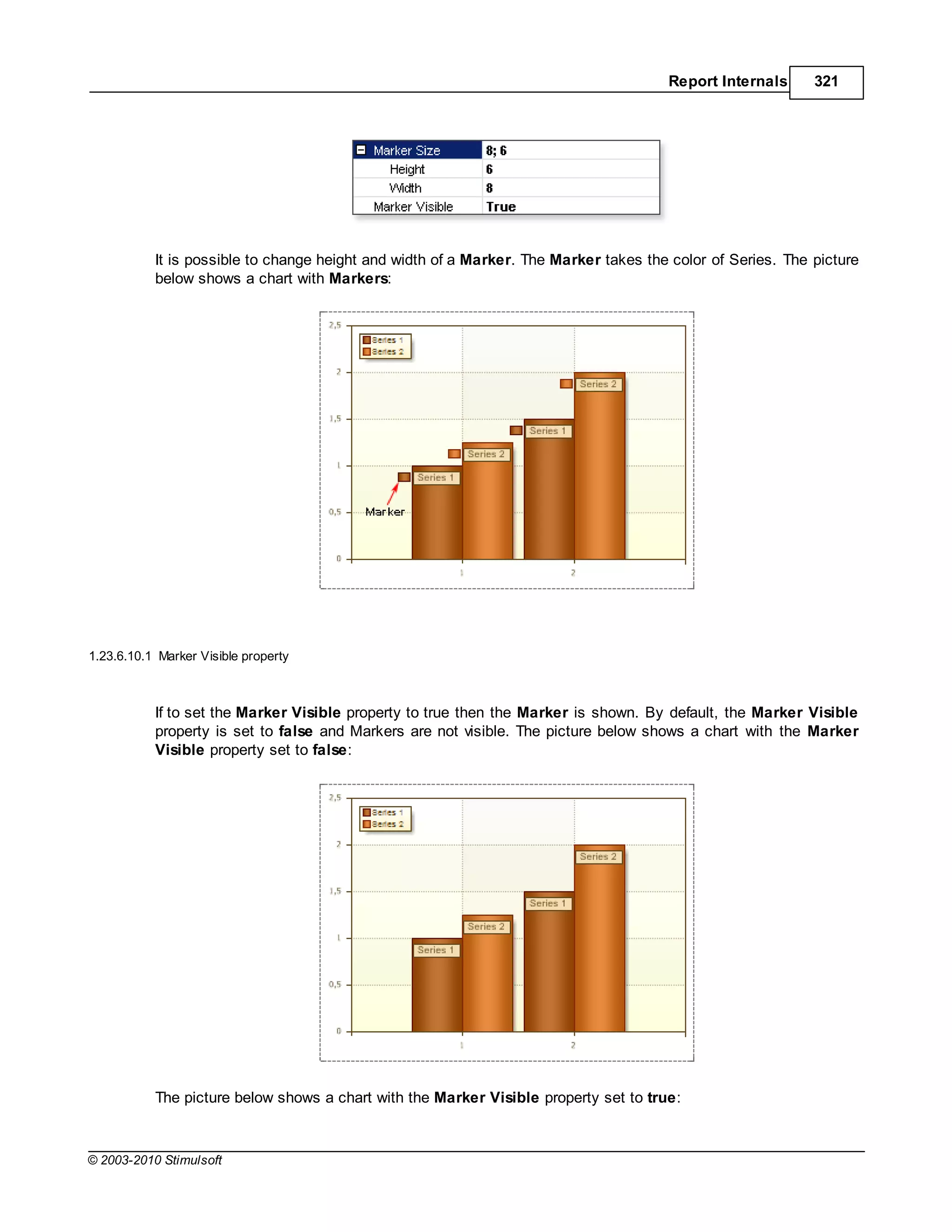 Report Internals      321




           It is possible to change height and width of a Marker. The Marker takes the color of Series. The picture
           below shows a chart with Markers:




1.23.6.10.1 Marker Visible property



           If to set the Marker Visible property to true then the Marker is shown. By default, the Marker Visible
           property is set to false and Markers are not visible. The picture below shows a chart with the Marker
           Visible property set to false:




           The picture below shows a chart with the Marker Visible property set to true:



© 2003-2010 Stimulsoft
 