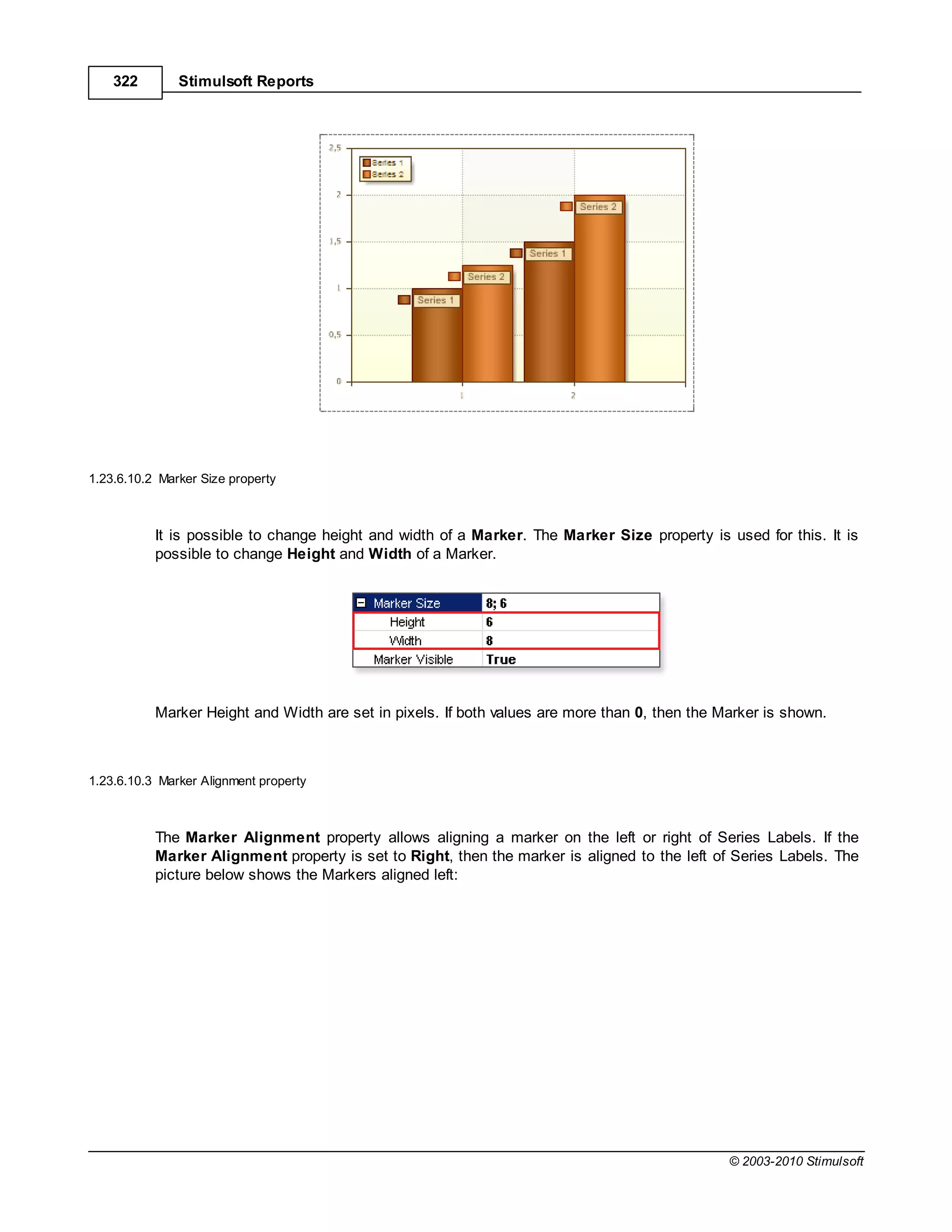 322        Stimulsoft Reports




1.23.6.10.2 Marker Size property



           It is possible to change height and width of a Marker. The Marker Size property is used for this. It is
           possible to change Height and Width of a Marker.




           Marker Height and Width are set in pixels. If both values are more than 0, then the Marker is shown.



1.23.6.10.3 Marker Alignment property



           The Marker Alignment property allows aligning a marker on the left or right of Series Labels. If the
           Marker Alignment property is set to Right, then the marker is aligned to the left of Series Labels. The
           picture below shows the Markers aligned left:




                                                                                                © 2003-2010 Stimulsoft
 