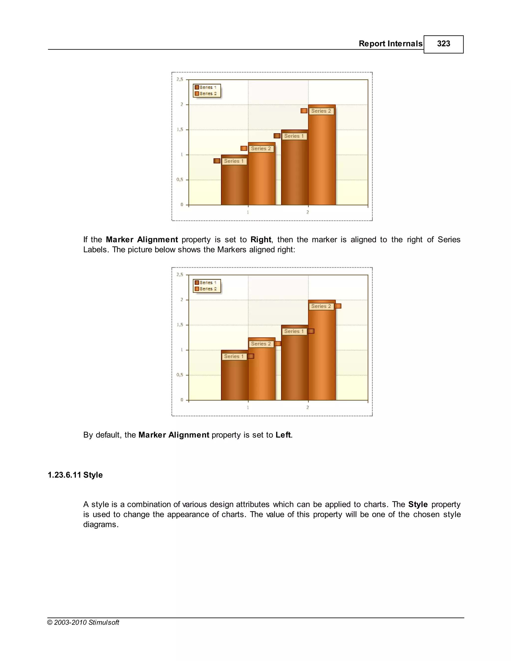 Report Internals      323




           If the Marker Alignment property is set to Right, then the marker is aligned to the right of Series
           Labels. The picture below shows the Markers aligned right:




           By default, the Marker Alignment property is set to Left.



1.23.6.11 Style


           A style is a combination of various design attributes which can be applied to charts. The Style property
           is used to change the appearance of charts. The value of this property will be one of the chosen style
           diagrams.




© 2003-2010 Stimulsoft
 