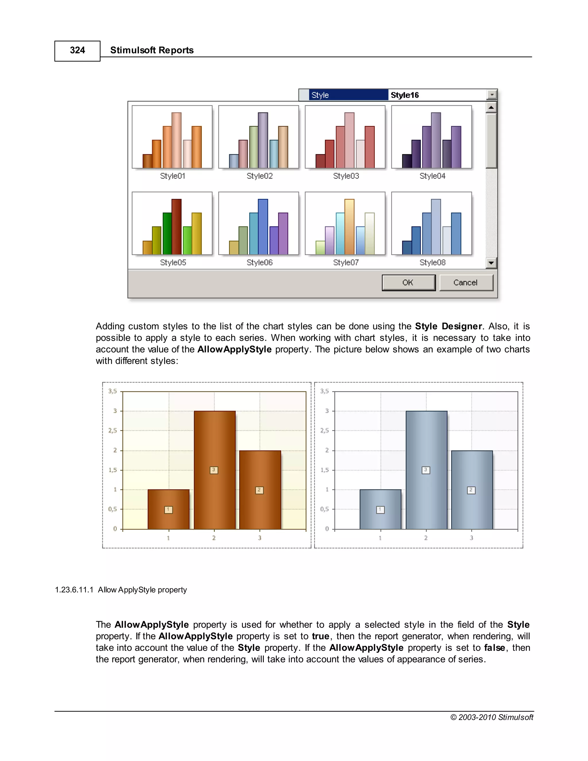 324        Stimulsoft Reports




           Adding custom styles to the list of the chart styles can be done using the Style Designer. Also, it is
           possible to apply a style to each series. When working with chart styles, it is necessary to take into
           account the value of the AllowApplyStyle property. The picture below shows an example of two charts
           with different styles:




1.23.6.11.1 Allow ApplyStyle property



           The AllowApplyStyle property is used for whether to apply a selected style in the field of the Style
           property. If the AllowApplyStyle property is set to true, then the report generator, when rendering, will
           take into account the value of the Style property. If the AllowApplyStyle property is set to false, then
           the report generator, when rendering, will take into account the values of appearance of series.




                                                                                                © 2003-2010 Stimulsoft
 