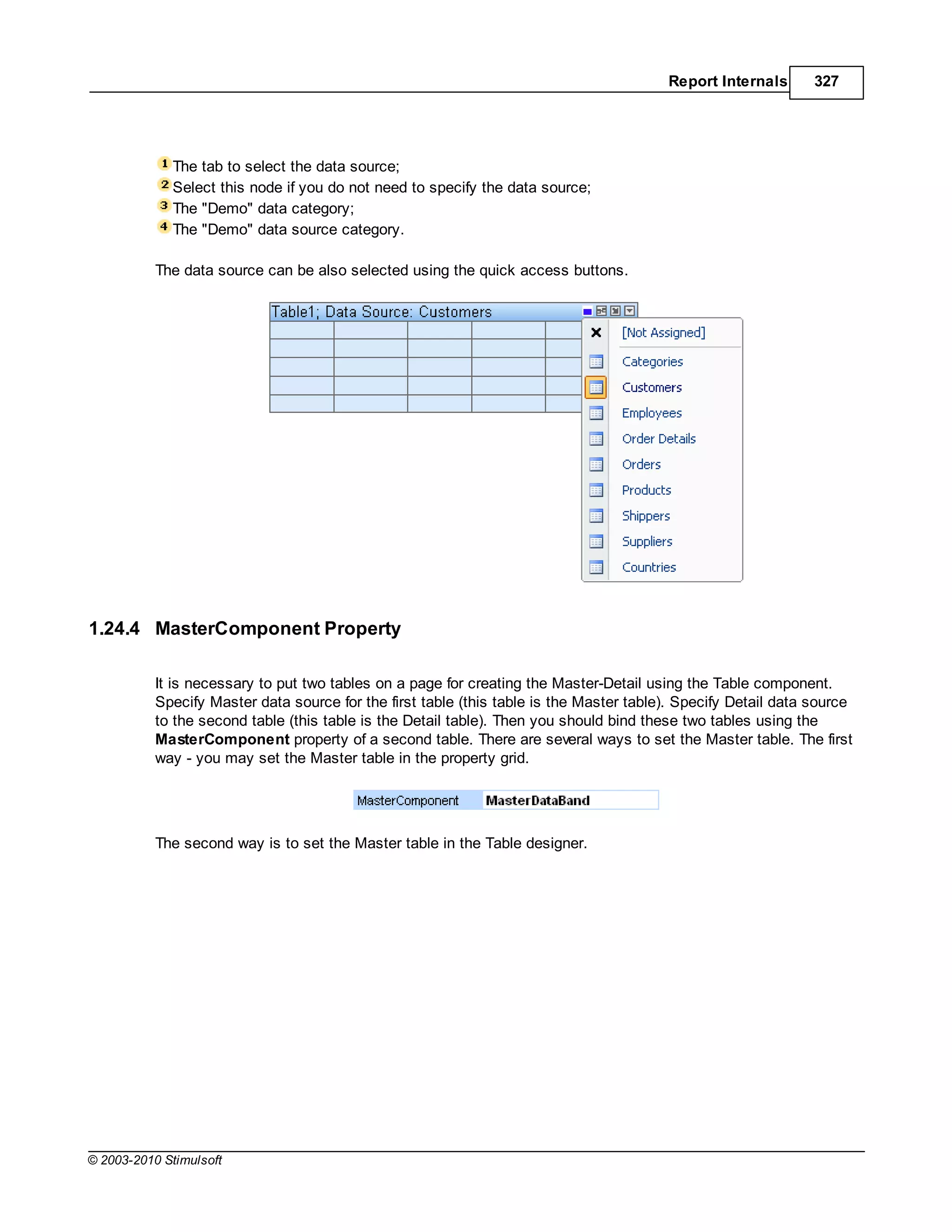 Report Internals       327




             The tab to select the data source;
             Select this node if you do not need to specify the data source;
             The "Demo" data category;
             The "Demo" data source category.

           The data source can be also selected using the quick access buttons.




1.24.4 MasterComponent Property

           It is necessary to put two tables on a page for creating the Master-Detail using the Table component.
           Specify Master data source for the first table (this table is the Master table). Specify Detail data source
           to the second table (this table is the Detail table). Then you should bind these two tables using the
           MasterComponent property of a second table. There are several ways to set the Master table. The first
           way - you may set the Master table in the property grid.




           The second way is to set the Master table in the Table designer.




© 2003-2010 Stimulsoft
 