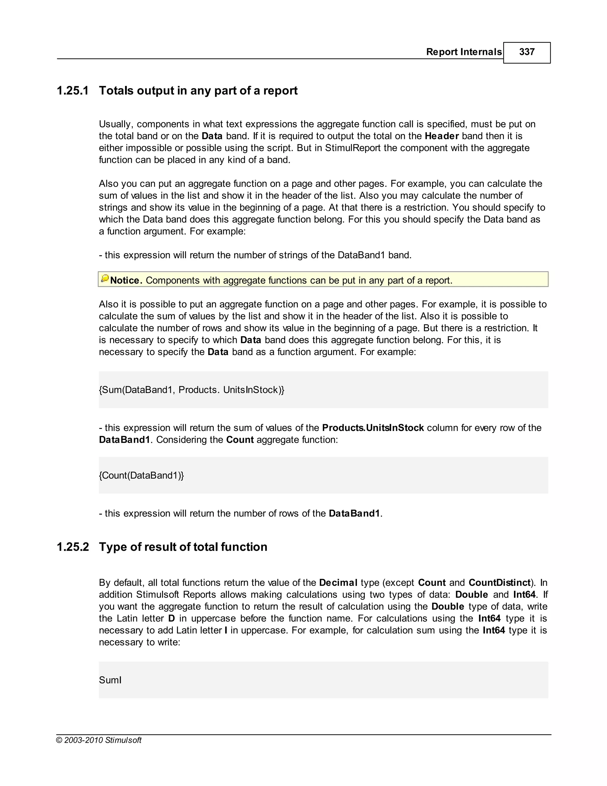 Report Internals      337



1.25.1 Totals output in any part of a report

           Usually, components in what text expressions the aggregate function call is specified, must be put on
           the total band or on the Data band. If it is required to output the total on the Header band then it is
           either impossible or possible using the script. But in StimulReport the component with the aggregate
           function can be placed in any kind of a band.

           Also you can put an aggregate function on a page and other pages. For example, you can calculate the
           sum of values in the list and show it in the header of the list. Also you may calculate the number of
           strings and show its value in the beginning of a page. At that there is a restriction. You should specify to
           which the Data band does this aggregate function belong. For this you should specify the Data band as
           a function argument. For example:

           - this expression will return the number of strings of the DataBand1 band.

             Notice. Components with aggregate functions can be put in any part of a report.

           Also it is possible to put an aggregate function on a page and other pages. For example, it is possible to
           calculate the sum of values by the list and show it in the header of the list. Also it is possible to
           calculate the number of rows and show its value in the beginning of a page. But there is a restriction. It
           is necessary to specify to which Data band does this aggregate function belong. For this, it is
           necessary to specify the Data band as a function argument. For example:


           {Sum(DataBand1, Products. UnitsInStock)}


           - this expression will return the sum of values of the Products.UnitsInStock column for every row of the
           DataBand1. Considering the Count aggregate function:


           {Count(DataBand1)}


           - this expression will return the number of rows of the DataBand1.


1.25.2 Type of result of total function

           By default, all total functions return the value of the Decimal type (except Count and CountDistinct). In
           addition Stimulsoft Reports allows making calculations using two types of data: Double and Int64. If
           you want the aggregate function to return the result of calculation using the Double type of data, write
           the Latin letter D in uppercase before the function name. For calculations using the Int64 type it is
           necessary to add Latin letter I in uppercase. For example, for calculation sum using the Int64 type it is
           necessary to write:


           SumI




© 2003-2010 Stimulsoft
 