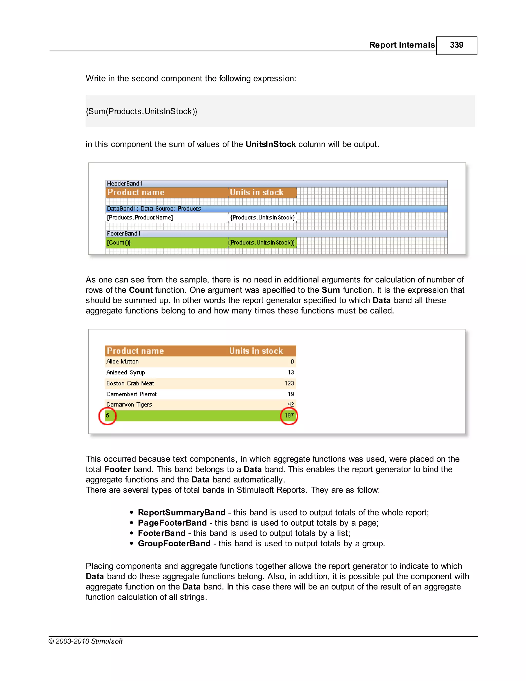 Report Internals     339



           Write in the second component the following expression:


           {Sum(Products.UnitsInStock)}


           in this component the sum of values of the UnitsInStock column will be output.




           As one can see from the sample, there is no need in additional arguments for calculation of number of
           rows of the Count function. One argument was specified to the Sum function. It is the expression that
           should be summed up. In other words the report generator specified to which Data band all these
           aggregate functions belong to and how many times these functions must be called.




           This occurred because text components, in which aggregate functions was used, were placed on the
           total Footer band. This band belongs to a Data band. This enables the report generator to bind the
           aggregate functions and the Data band automatically.
           There are several types of total bands in Stimulsoft Reports. They are as follow:

                         ReportSummaryBand - this band is used to output totals of the whole report;
                         PageFooterBand - this band is used to output totals by a page;
                         FooterBand - this band is used to output totals by a list;
                         GroupFooterBand - this band is used to output totals by a group.

           Placing components and aggregate functions together allows the report generator to indicate to which
           Data band do these aggregate functions belong. Also, in addition, it is possible put the component with
           aggregate function on the Data band. In this case there will be an output of the result of an aggregate
           function calculation of all strings.




© 2003-2010 Stimulsoft
 