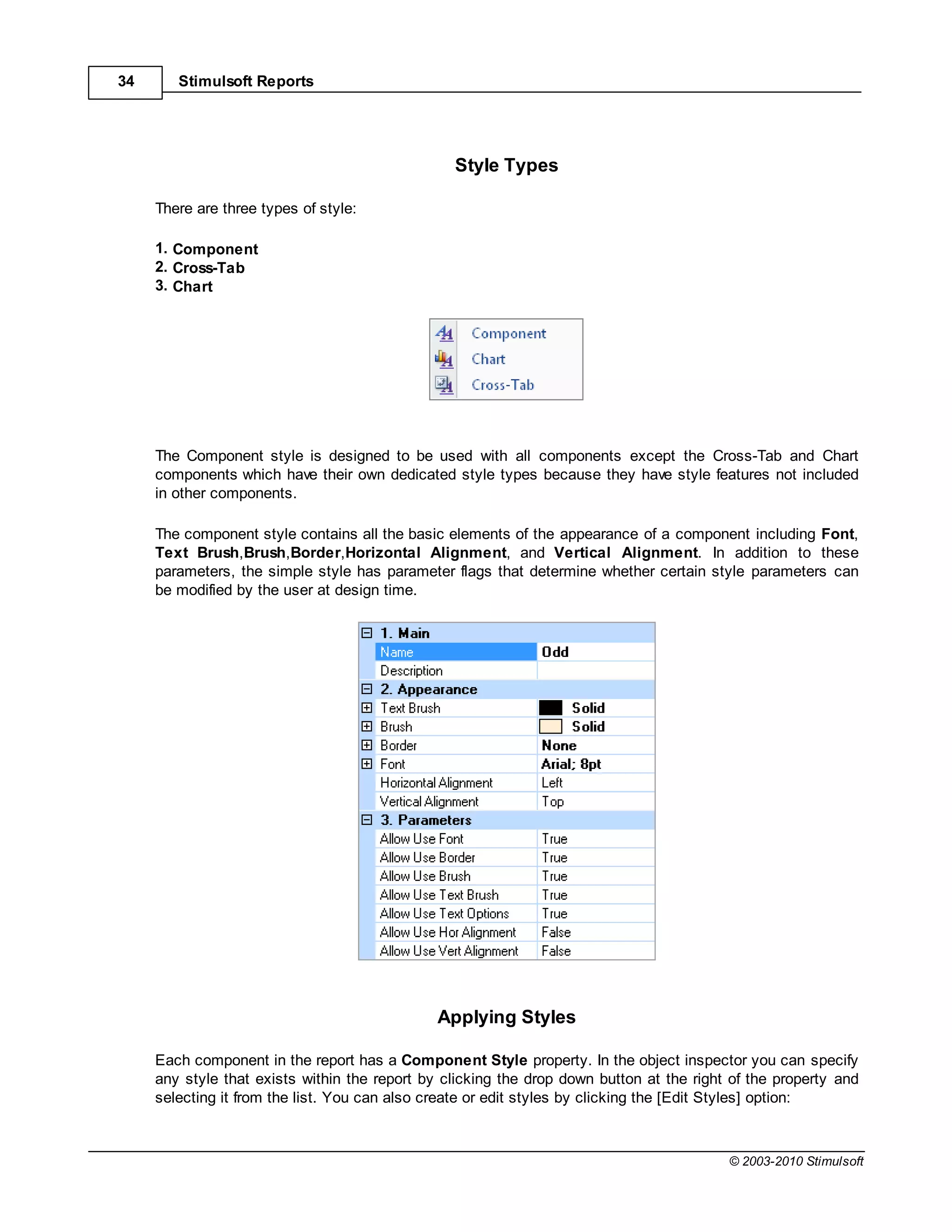 34      Stimulsoft Reports




                                                 Style Types

     There are three types of style:

     1. Component
     2. Cross-Tab
     3. Chart




     The Component style is designed to be used with all components except the Cross-Tab and Chart
     components which have their own dedicated style types because they have style features not included
     in other components.

     The component style contains all the basic elements of the appearance of a component including Font,
     Text Brush,Brush,Border,Horizontal Alignment, and Vertical Alignment. In addition to these
     parameters, the simple style has parameter flags that determine whether certain style parameters can
     be modified by the user at design time.




                                               Applying Styles

     Each component in the report has a Component Style property. In the object inspector you can specify
     any style that exists within the report by clicking the drop down button at the right of the property and
     selecting it from the list. You can also create or edit styles by clicking the [Edit Styles] option:



                                                                                          © 2003-2010 Stimulsoft
 