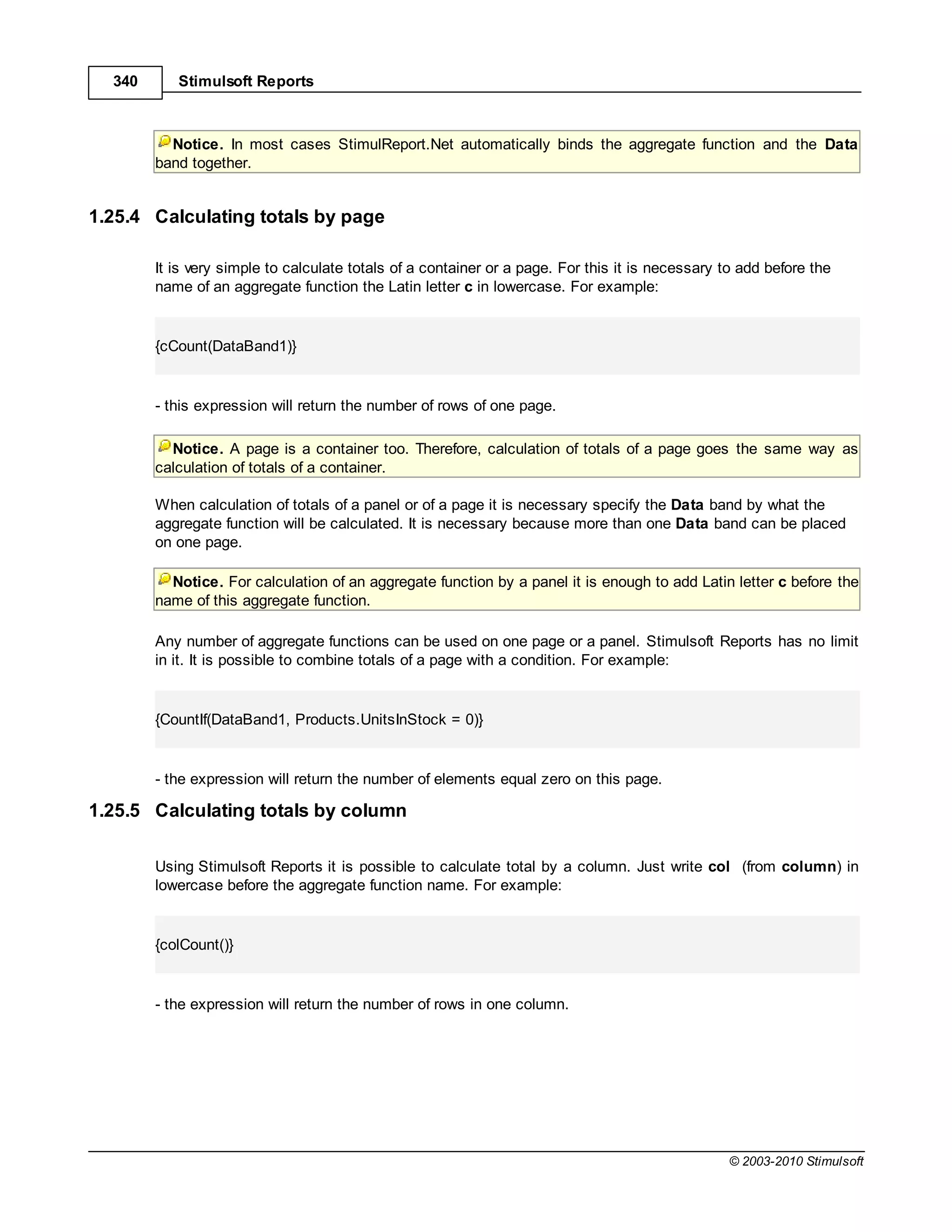 340      Stimulsoft Reports



          Notice. In most cases StimulReport.Net automatically binds the aggregate function and the Data
        band together.


1.25.4 Calculating totals by page

        It is very simple to calculate totals of a container or a page. For this it is necessary to add before the
        name of an aggregate function the Latin letter с in lowercase. For example:


        {cCount(DataBand1)}


        - this expression will return the number of rows of one page.

          Notice. A page is a container too. Therefore, calculation of totals of a page goes the same way as
        calculation of totals of a container.

        When calculation of totals of a panel or of a page it is necessary specify the Data band by what the
        aggregate function will be calculated. It is necessary because more than one Data band can be placed
        on one page.

          Notice. For calculation of an aggregate function by a panel it is enough to add Latin letter с before the
        name of this aggregate function.

        Any number of aggregate functions can be used on one page or a panel. Stimulsoft Reports has no limit
        in it. It is possible to combine totals of a page with a condition. For example:


        {CountIf(DataBand1, Products.UnitsInStock = 0)}


        - the expression will return the number of elements equal zero on this page.

1.25.5 Calculating totals by column

        Using Stimulsoft Reports it is possible to calculate total by a column. Just write col (from column) in
        lowercase before the aggregate function name. For example:


        {colCount()}


        - the expression will return the number of rows in one column.




                                                                                                  © 2003-2010 Stimulsoft
 