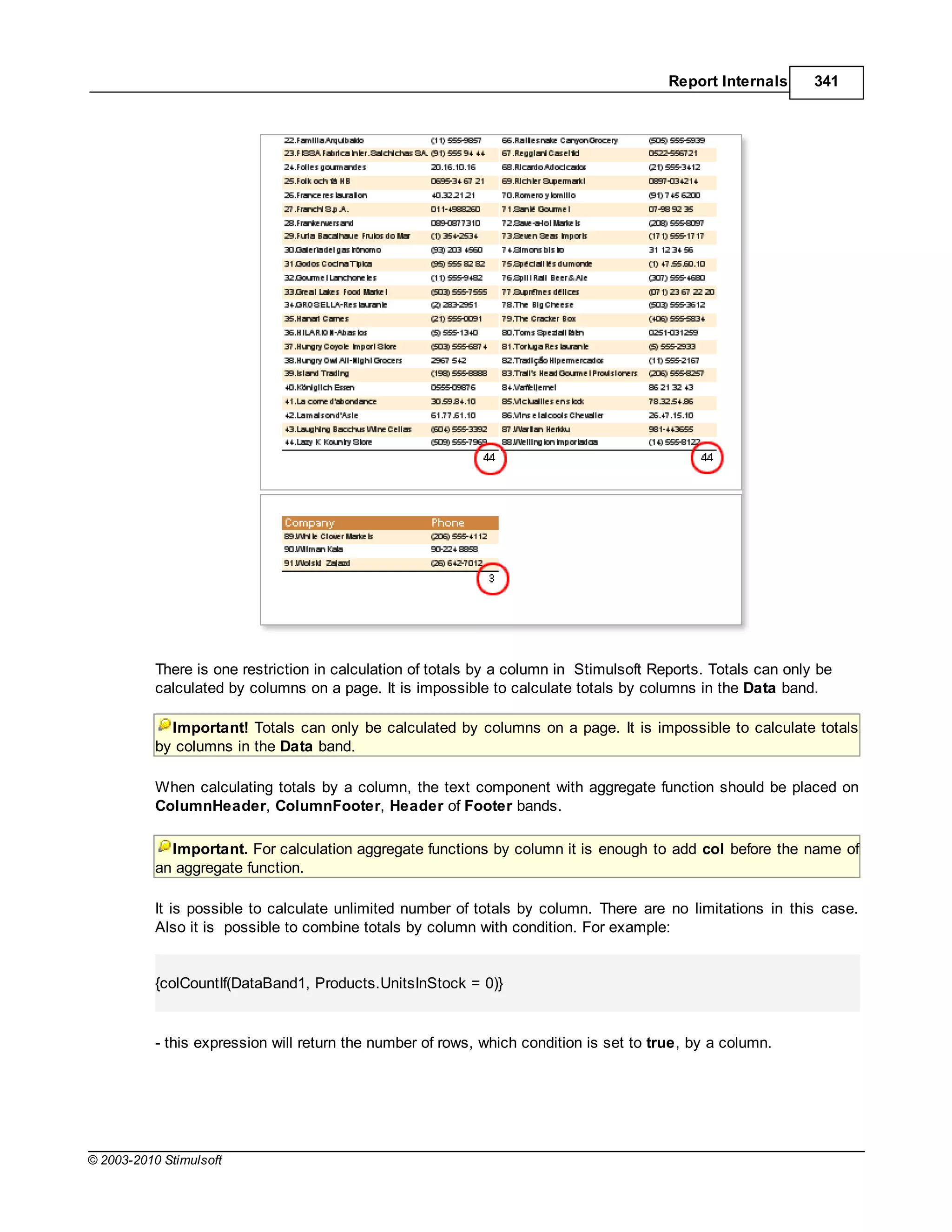 Report Internals      341




           There is one restriction in calculation of totals by a column in Stimulsoft Reports. Totals can only be
           calculated by columns on a page. It is impossible to calculate totals by columns in the Data band.

             Important! Totals can only be calculated by columns on a page. It is impossible to calculate totals
           by columns in the Data band.

           When calculating totals by a column, the text component with aggregate function should be placed on
           ColumnHeader, ColumnFooter, Header of Footer bands.

             Important. For calculation aggregate functions by column it is enough to add col before the name of
           an aggregate function.

           It is possible to calculate unlimited number of totals by column. There are no limitations in this case.
           Also it is possible to combine totals by column with condition. For example:


           {colCountIf(DataBand1, Products.UnitsInStock = 0)}


           - this expression will return the number of rows, which condition is set to true, by a column.




© 2003-2010 Stimulsoft
 