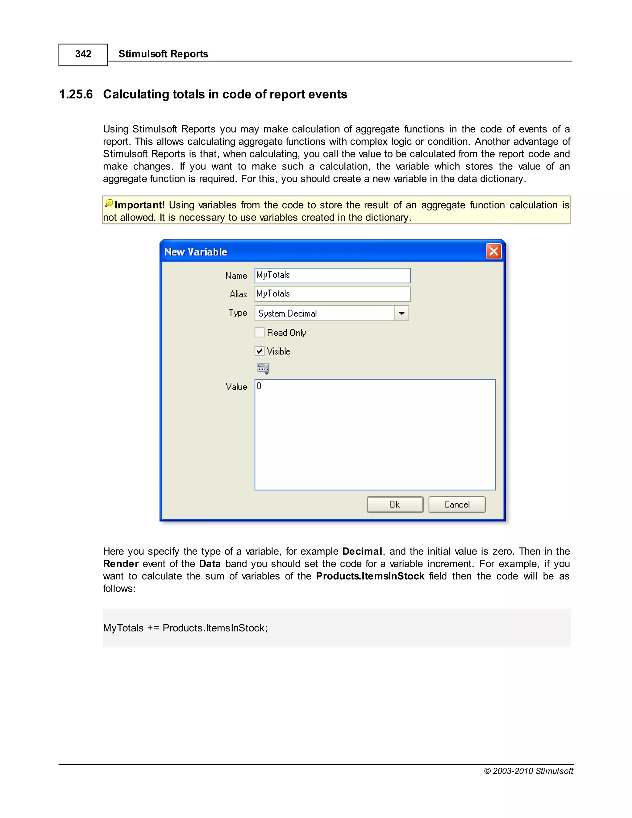 342      Stimulsoft Reports



1.25.6 Calculating totals in code of report events

        Using Stimulsoft Reports you may make calculation of aggregate functions in the code of events of a
        report. This allows calculating aggregate functions with complex logic or condition. Another advantage of
        Stimulsoft Reports is that, when calculating, you call the value to be calculated from the report code and
        make changes. If you want to make such a calculation, the variable which stores the value of an
        aggregate function is required. For this, you should create a new variable in the data dictionary.

          Important! Using variables from the code to store the result of an aggregate function calculation is
        not allowed. It is necessary to use variables created in the dictionary.




        Here you specify the type of a variable, for example Decimal, and the initial value is zero. Then in the
        Render event of the Data band you should set the code for a variable increment. For example, if you
        want to calculate the sum of variables of the Products.ItemsInStock field then the code will be as
        follows:


        MyTotals += Products.ItemsInStock;




                                                                                              © 2003-2010 Stimulsoft
 