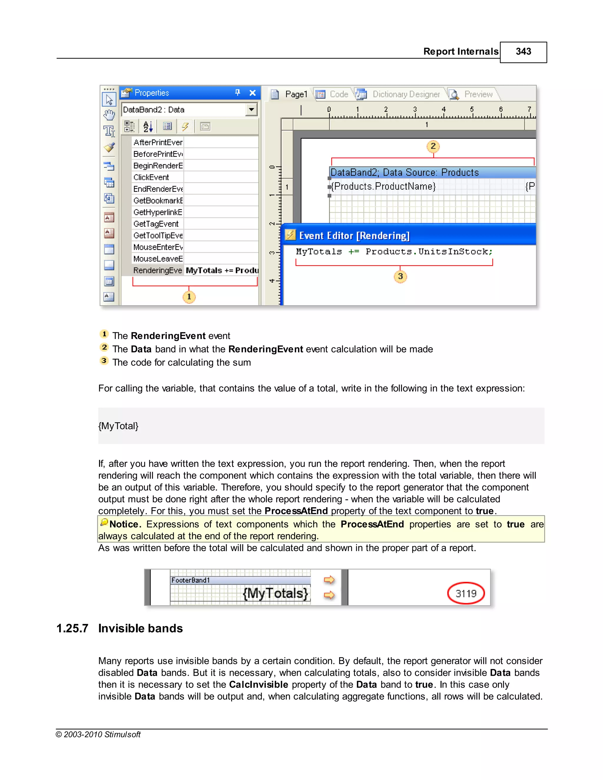 Report Internals       343




              The RenderingEvent event
              The Data band in what the RenderingEvent event calculation will be made
              The code for calculating the sum

           For calling the variable, that contains the value of a total, write in the following in the text expression:


           {MyTotal}


           If, after you have written the text expression, you run the report rendering. Then, when the report
           rendering will reach the component which contains the expression with the total variable, then there will
           be an output of this variable. Therefore, you should specify to the report generator that the component
           output must be done right after the whole report rendering - when the variable will be calculated
           completely. For this, you must set the ProcessAtEnd property of the text component to true.
               Notice. Expressions of text components which the ProcessAtEnd properties are set to true are
           always calculated at the end of the report rendering.
           As was written before the total will be calculated and shown in the proper part of a report.




1.25.7 Invisible bands

           Many reports use invisible bands by a certain condition. By default, the report generator will not consider
           disabled Data bands. But it is necessary, when calculating totals, also to consider invisible Data bands
           then it is necessary to set the CalcInvisible property of the Data band to true. In this case only
           invisible Data bands will be output and, when calculating aggregate functions, all rows will be calculated.


© 2003-2010 Stimulsoft
 