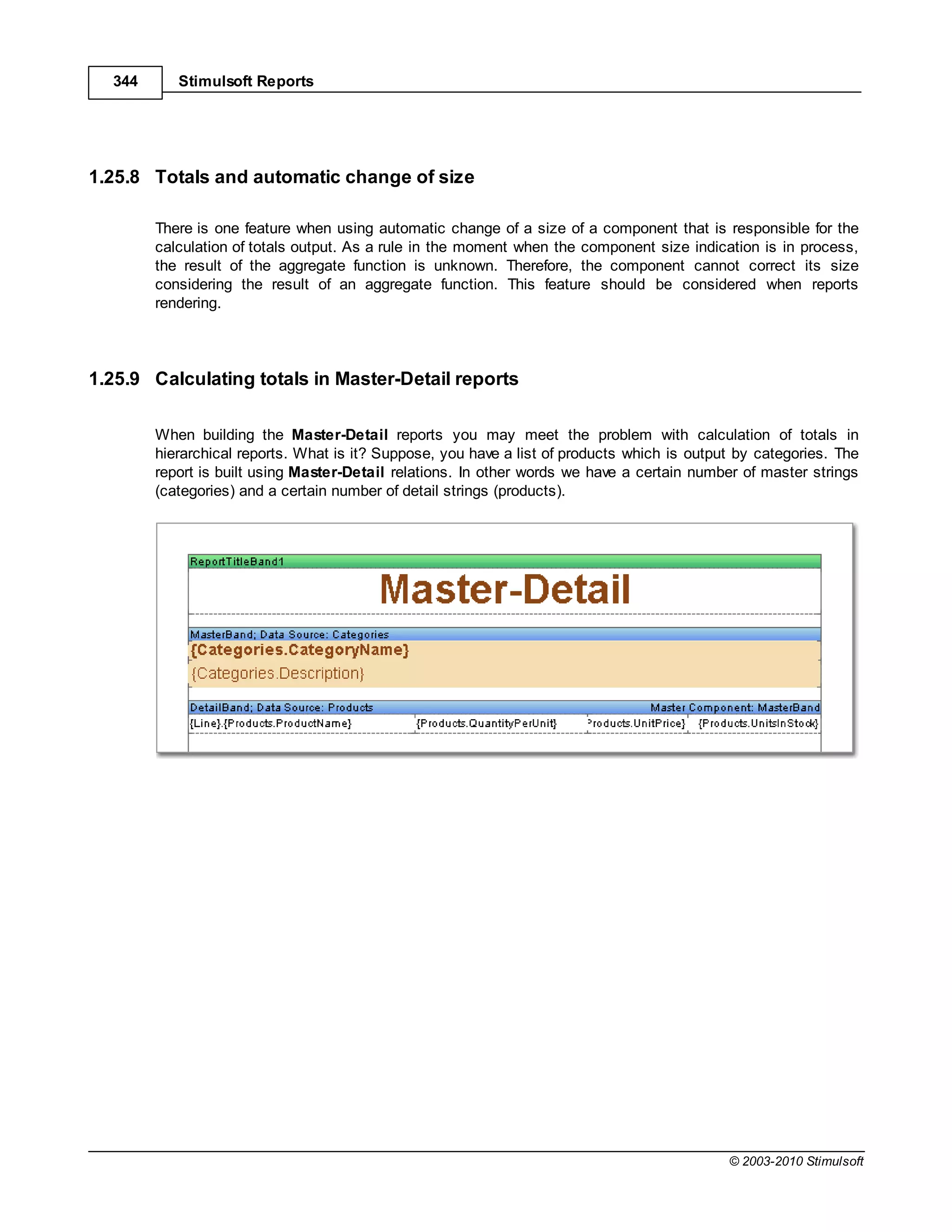 344      Stimulsoft Reports




1.25.8 Totals and automatic change of size

        There is one feature when using automatic change of a size of a component that is responsible for the
        calculation of totals output. As a rule in the moment when the component size indication is in process,
        the result of the aggregate function is unknown. Therefore, the component cannot correct its size
        considering the result of an aggregate function. This feature should be considered when reports
        rendering.




1.25.9 Calculating totals in Master-Detail reports

        When building the Master-Detail reports you may meet the problem with calculation of totals in
        hierarchical reports. What is it? Suppose, you have a list of products which is output by categories. The
        report is built using Master-Detail relations. In other words we have a certain number of master strings
        (categories) and a certain number of detail strings (products).




                                                                                             © 2003-2010 Stimulsoft
 