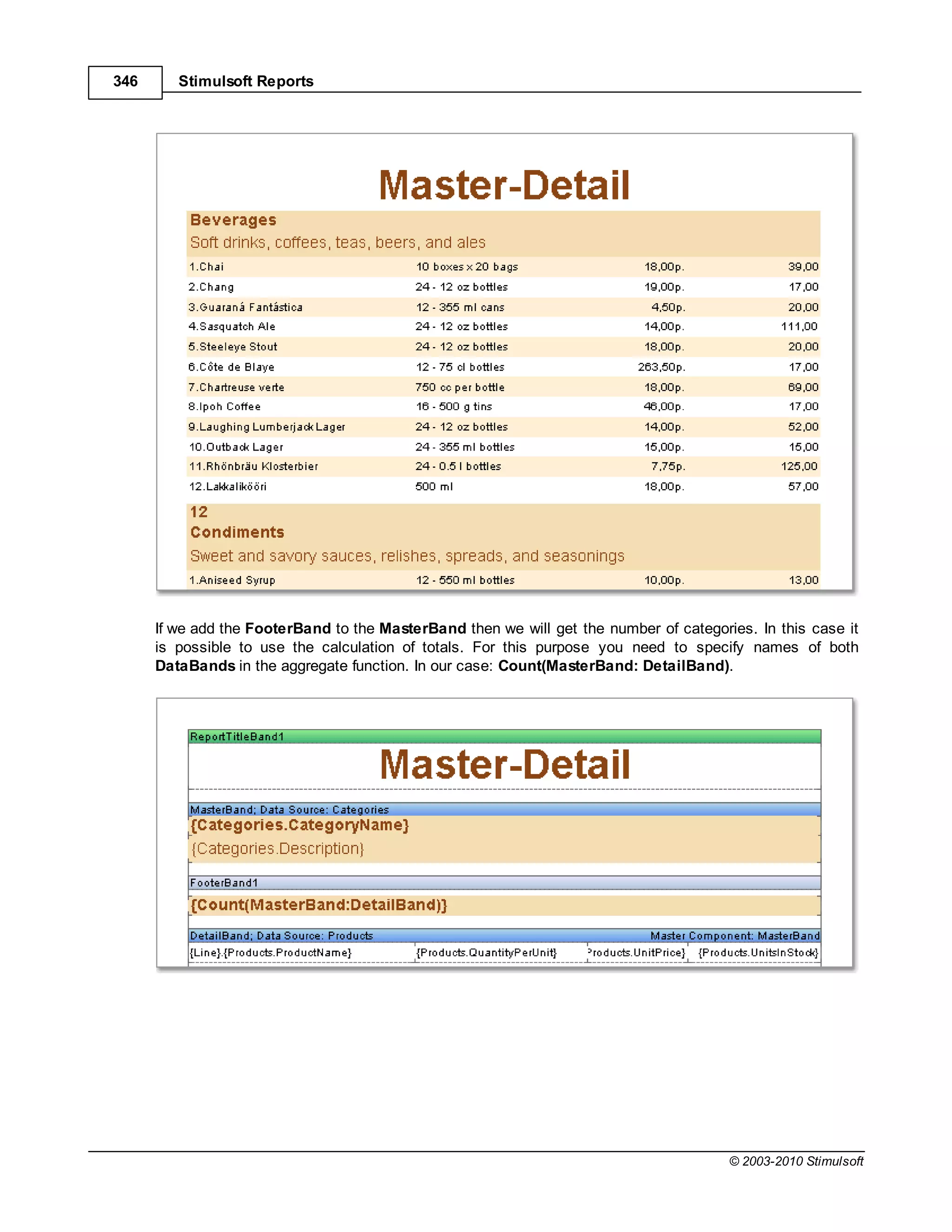 346      Stimulsoft Reports




      If we add the FooterBand to the MasterBand then we will get the number of categories. In this case it
      is possible to use the calculation of totals. For this purpose you need to specify names of both
      DataBands in the aggregate function. In our case: Count(MasterBand: DetailBand).




                                                                                        © 2003-2010 Stimulsoft
 