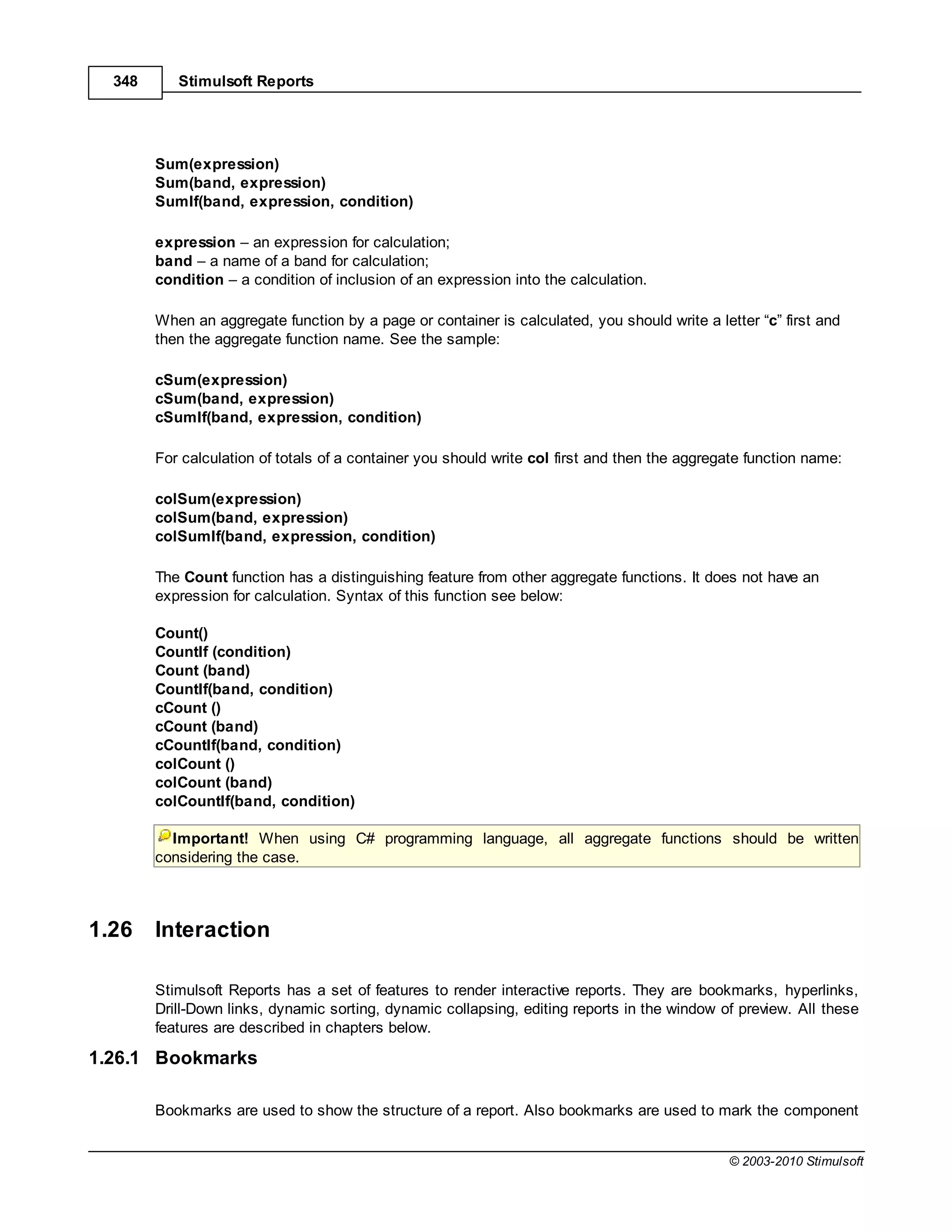 348      Stimulsoft Reports




        Sum(expression)
        Sum(band, expression)
        SumIf(band, expression, condition)

        expression an expression for calculation;
        band a name of a band for calculation;
        condition a condition of inclusion of an expression into the calculation.

        When an aggregate function by a page or container is calculated, you should write a letter “c” first and
        then the aggregate function name. See the sample:

        cSum(expression)
        cSum(band, expression)
        cSumIf(band, expression, condition)

        For calculation of totals of a container you should write col first and then the aggregate function name:

        colSum(expression)
        colSum(band, expression)
        colSumIf(band, expression, condition)

        The Count function has a distinguishing feature from other aggregate functions. It does not have an
        expression for calculation. Syntax of this function see below:

        Count()
        CountIf (condition)
        Count (band)
        CountIf(band, condition)
        cCount ()
        cCount (band)
        cCountIf(band, condition)
        colCount ()
        colCount (band)
        colCountIf(band, condition)

          Important! When using C# programming language, all aggregate functions should be written
        considering the case.



1.26    Interaction

        Stimulsoft Reports has a set of features to render interactive reports. They are bookmarks, hyperlinks,
        Drill-Down links, dynamic sorting, dynamic collapsing, editing reports in the window of preview. All these
        features are described in chapters below.

1.26.1 Bookmarks

        Bookmarks are used to show the structure of a report. Also bookmarks are used to mark the component


                                                                                               © 2003-2010 Stimulsoft
 