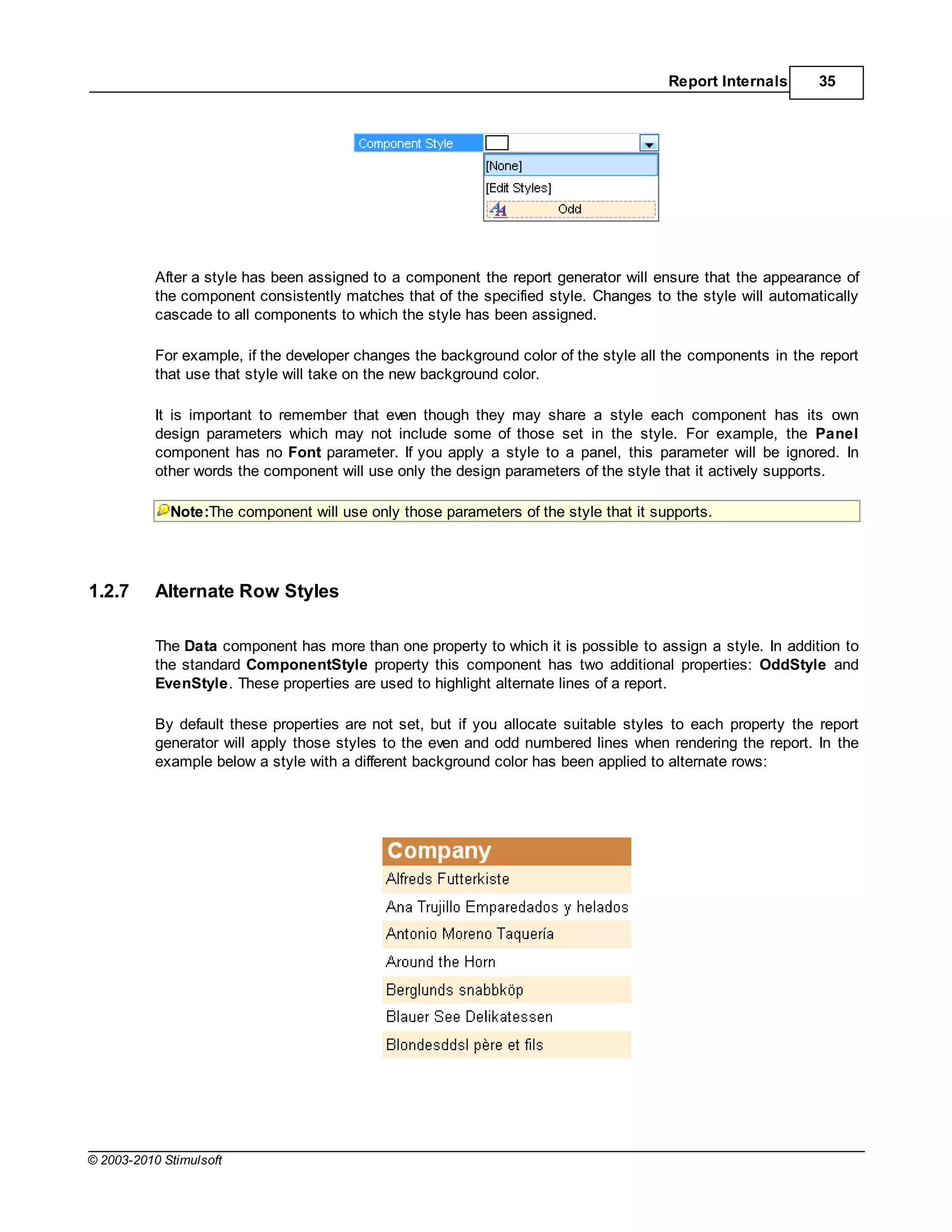 Report Internals       35




           After a style has been assigned to a component the report generator will ensure that the appearance of
           the component consistently matches that of the specified style. Changes to the style will automatically
           cascade to all components to which the style has been assigned.

           For example, if the developer changes the background color of the style all the components in the report
           that use that style will take on the new background color.

           It is important to remember that even though they may share a style each component has its own
           design parameters which may not include some of those set in the style. For example, the Panel
           component has no Font parameter. If you apply a style to a panel, this parameter will be ignored. In
           other words the component will use only the design parameters of the style that it actively supports.

             Note:The component will use only those parameters of the style that it supports.




1.2.7      Alternate Row Styles

           The Data component has more than one property to which it is possible to assign a style. In addition to
           the standard ComponentStyle property this component has two additional properties: OddStyle and
           EvenStyle. These properties are used to highlight alternate lines of a report.

           By default these properties are not set, but if you allocate suitable styles to each property the report
           generator will apply those styles to the even and odd numbered lines when rendering the report. In the
           example below a style with a different background color has been applied to alternate rows:




© 2003-2010 Stimulsoft
 