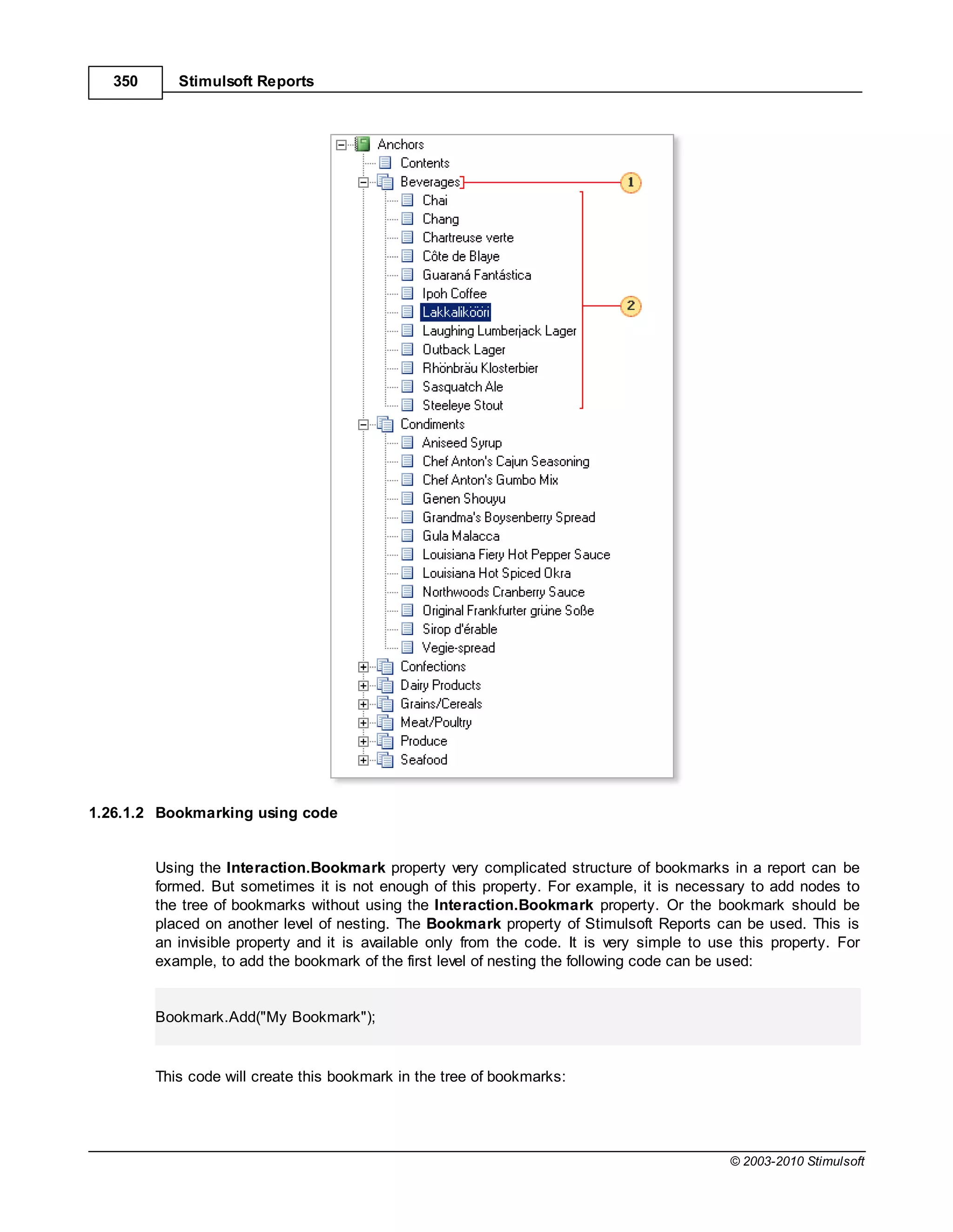 350      Stimulsoft Reports




1.26.1.2 Bookmarking using code


         Using the Interaction.Bookmark property very complicated structure of bookmarks in a report can be
         formed. But sometimes it is not enough of this property. For example, it is necessary to add nodes to
         the tree of bookmarks without using the Interaction.Bookmark property. Or the bookmark should be
         placed on another level of nesting. The Bookmark property of Stimulsoft Reports can be used. This is
         an invisible property and it is available only from the code. It is very simple to use this property. For
         example, to add the bookmark of the first level of nesting the following code can be used:


         Bookmark.Add("My Bookmark");


         This code will create this bookmark in the tree of bookmarks:




                                                                                              © 2003-2010 Stimulsoft
 