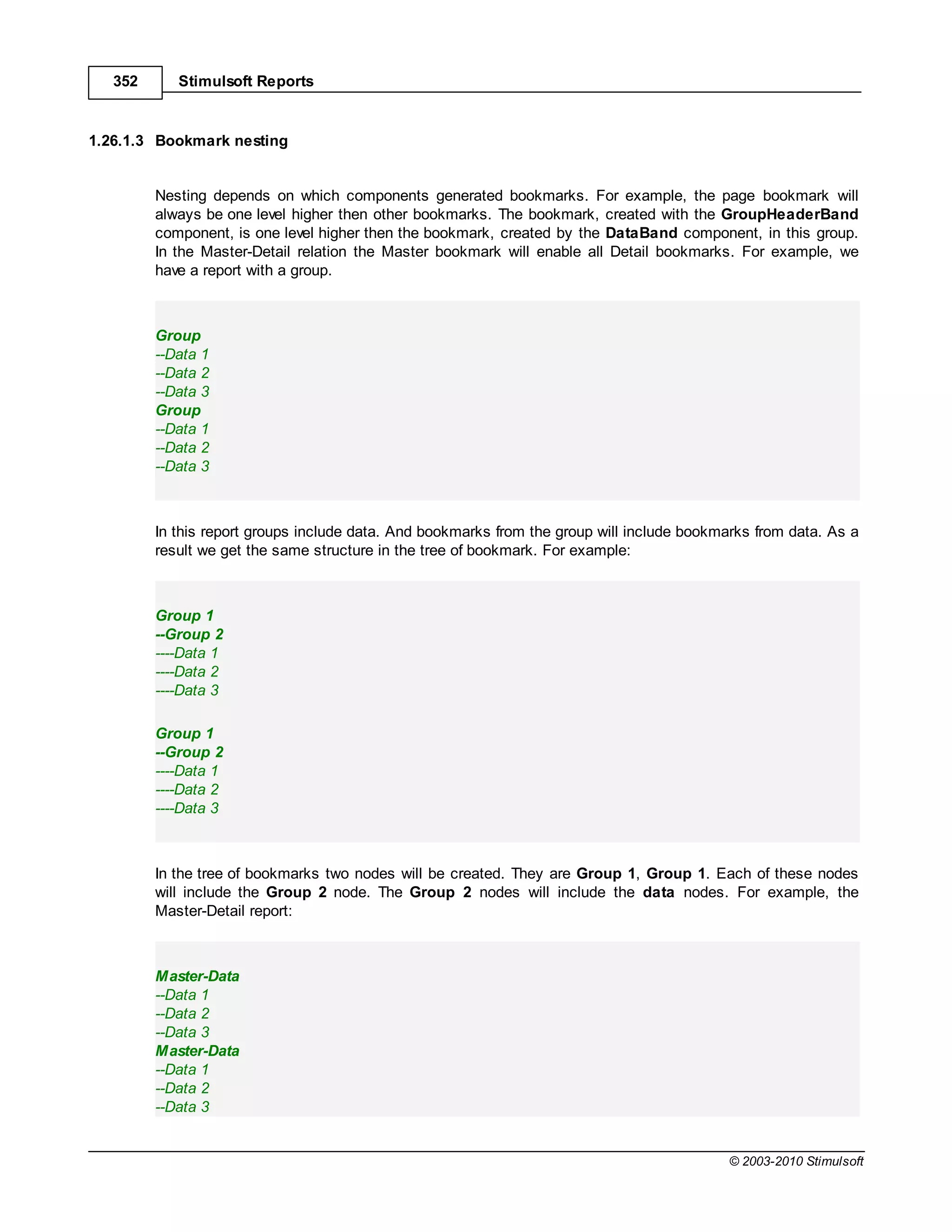 352      Stimulsoft Reports


1.26.1.3 Bookmark nesting


         Nesting depends on which components generated bookmarks. For example, the page bookmark will
         always be one level higher then other bookmarks. The bookmark, created with the GroupHeaderBand
         component, is one level higher then the bookmark, created by the DataBand component, in this group.
         In the Master-Detail relation the Master bookmark will enable all Detail bookmarks. For example, we
         have a report with a group.



         Group
         --Data 1
         --Data 2
         --Data 3
         Group
         --Data 1
         --Data 2
         --Data 3



         In this report groups include data. And bookmarks from the group will include bookmarks from data. As a
         result we get the same structure in the tree of bookmark. For example:



         Group 1
         --Group 2
         ----Data 1
         ----Data 2
         ----Data 3

         Group 1
         --Group 2
         ----Data 1
         ----Data 2
         ----Data 3



         In the tree of bookmarks two nodes will be created. They are Group 1, Group 1. Each of these nodes
         will include the Group 2 node. The Group 2 nodes will include the data nodes. For example, the
         Master-Detail report:



         Master-Data
         --Data 1
         --Data 2
         --Data 3
         Master-Data
         --Data 1
         --Data 2
         --Data 3


                                                                                             © 2003-2010 Stimulsoft
 