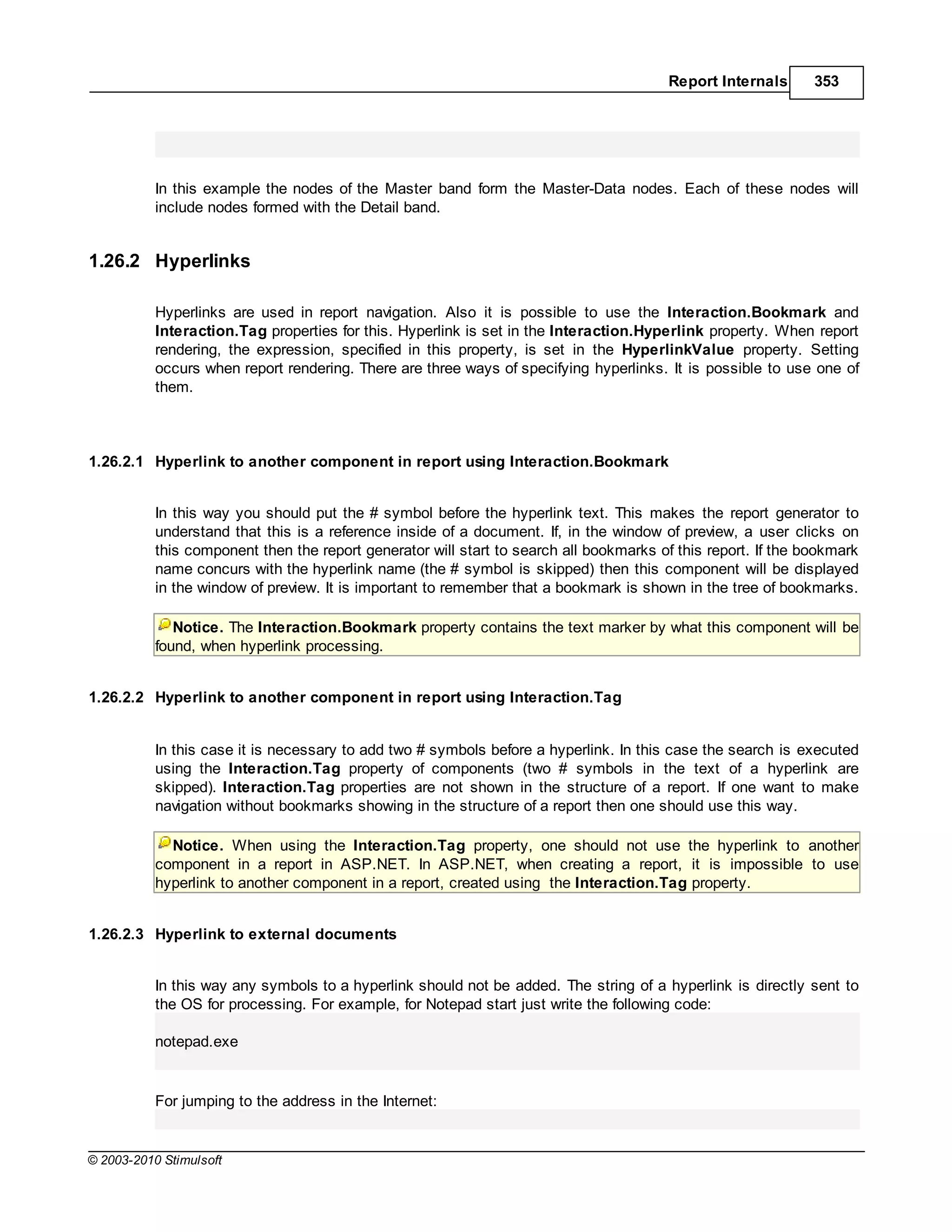 Report Internals      353




           In this example the nodes of the Master band form the Master-Data nodes. Each of these nodes will
           include nodes formed with the Detail band.


1.26.2 Hyperlinks

           Hyperlinks are used in report navigation. Also it is possible to use the Interaction.Bookmark and
           Interaction.Tag properties for this. Hyperlink is set in the Interaction.Hyperlink property. When report
           rendering, the expression, specified in this property, is set in the HyperlinkValue property. Setting
           occurs when report rendering. There are three ways of specifying hyperlinks. It is possible to use one of
           them.



1.26.2.1 Hyperlink to another component in report using Interaction.Bookmark


           In this way you should put the # symbol before the hyperlink text. This makes the report generator to
           understand that this is a reference inside of a document. If, in the window of preview, a user clicks on
           this component then the report generator will start to search all bookmarks of this report. If the bookmark
           name concurs with the hyperlink name (the # symbol is skipped) then this component will be displayed
           in the window of preview. It is important to remember that a bookmark is shown in the tree of bookmarks.

              Notice. The Interaction.Bookmark property contains the text marker by what this component will be
           found, when hyperlink processing.


1.26.2.2 Hyperlink to another component in report using Interaction.Tag


           In this case it is necessary to add two # symbols before a hyperlink. In this case the search is executed
           using the Interaction.Tag property of components (two # symbols in the text of a hyperlink are
           skipped). Interaction.Tag properties are not shown in the structure of a report. If one want to make
           navigation without bookmarks showing in the structure of a report then one should use this way.

             Notice. When using the Interaction.Tag property, one should not use the hyperlink to another
           component in a report in ASP.NET. In ASP.NET, when creating a report, it is impossible to use
           hyperlink to another component in a report, created using the Interaction.Tag property.


1.26.2.3 Hyperlink to external documents


           In this way any symbols to a hyperlink should not be added. The string of a hyperlink is directly sent to
           the OS for processing. For example, for Notepad start just write the following code:

           notepad.exe


           For jumping to the address in the Internet:


© 2003-2010 Stimulsoft
 